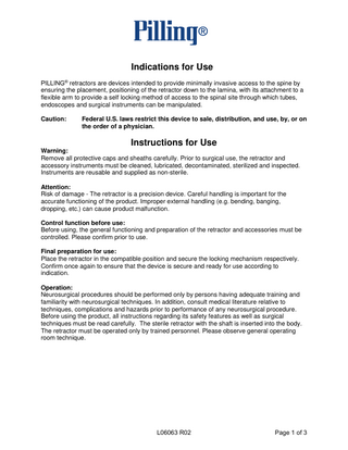 Indications for Use PILLING® retractors are devices intended to provide minimally invasive access to the spine by ensuring the placement, positioning of the retractor down to the lamina, with its attachment to a flexible arm to provide a self locking method of access to the spinal site through which tubes, endoscopes and surgical instruments can be manipulated. Caution:  Federal U.S. laws restrict this device to sale, distribution, and use, by, or on the order of a physician.  Instructions for Use Warning: Remove all protective caps and sheaths carefully. Prior to surgical use, the retractor and accessory instruments must be cleaned, lubricated, decontaminated, sterilized and inspected. Instruments are reusable and supplied as non-sterile. Attention: Risk of damage - The retractor is a precision device. Careful handling is important for the accurate functioning of the product. Improper external handling (e.g. bending, banging, dropping, etc.) can cause product malfunction. Control function before use: Before using, the general functioning and preparation of the retractor and accessories must be controlled. Please confirm prior to use. Final preparation for use: Place the retractor in the compatible position and secure the locking mechanism respectively. Confirm once again to ensure that the device is secure and ready for use according to indication. Operation: Neurosurgical procedures should be performed only by persons having adequate training and familiarity with neurosurgical techniques. In addition, consult medical literature relative to techniques, complications and hazards prior to performance of any neurosurgical procedure. Before using the product, all instructions regarding its safety features as well as surgical techniques must be read carefully. The sterile retractor with the shaft is inserted into the body. The retractor must be operated only by trained personnel. Please observe general operating room technique.  L06063 R02  Page 1 of 3  