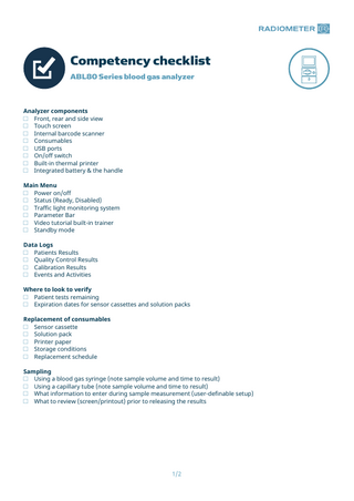 Competency checklist ABL80 Series blood gas analyzer  Analyzer components □ Front, rear and side view □ Touch screen □ Internal barcode scanner □ Consumables □ USB ports □ On/off switch □ Built-in thermal printer □ Integrated battery & the handle Main Menu □ Power on/off □ Status (Ready, Disabled) □ Traffic light monitoring system □ Parameter Bar □ Video tutorial built-in trainer □ Standby mode Data Logs □ Patients Results □ Quality Control Results □ Calibration Results □ Events and Activities Where to look to verify □ Patient tests remaining □ Expiration dates for sensor cassettes and solution packs Replacement of consumables □ Sensor cassette □ Solution pack □ Printer paper □ Storage conditions □ Replacement schedule Sampling □ Using a blood gas syringe (note sample volume and time to result) □ Using a capillary tube (note sample volume and time to result) □ What information to enter during sample measurement (user-definable setup) □ What to review (screen/printout) prior to releasing the results  1/2  