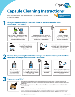 Capsule Cleaning Instructions  1  /  Prior to downloading data from the used CapsoCam® Plus capsule, it must be cleaned. ENZOL®  1  / 11   lean the capsule using ENZOL® Enzymatic Cleaner or equivalent according to the C / ENZOL® manufacturer’s instructions2.  //  ENZOL®  1 oz. (2 TBSP)  4 Liters (1 gallon)  1  /  Add one ounce (2 tablespoons) of ENZOL® Enzymatic Detergent per gallon of water, ENZOL® or follow manufacturers directions on equivalent brand of detergent.  11    OX  min.  Soak capsule in sufficient solution to submerge completely (at least 5 cc). Organic matter should be removed. A minimum soak OX of one minute is recommended. ™  /  ENZOL® If necessary, manually clean capsule, including dimple on end of the capsule, OX with a soft bristle brush. ™  1  1  Thoroughly rinse capsule to remove detergent. Capsule is now ready for high-level disinfection.  OX  Discard detergent after each use or when visibly soiled. Flush used solution down the drain with water or in accordance with local regulations.  ™  OX  ™  ENZOL®  /  1  Disinfect the capsule using Revital-Ox™ Resert® High Level Disinfectant* or equivalent and rinse / OX thoroughly, according to the manufacturer’sENZOL® instructions3. ENZOL®  ™  ™  /  1 8  ENZOL®  /  min.  OX  1  1  ™  Place pre-cleaned, rinsed and dried capsule in 5 cc of undiluted disinfection solution.  3  1  ENZOL®  ENZOL®  2  /  AlwaysENZOL® handle capsules with gloves.  Soak capsule in sufficient solution to submerge completely (at least OXof 8 minutes 5 cc) for a minimum at ≥ 20˚C (68˚F). ™  OX Rinse the capsule with water.  OX  ™  Discard disinfection solution after each use. Flush used solution with water or in accordance with local regulations.  ™  Dry capsule completely** . * Revital-Ox™ RESERT® High Level Disinfectant has demonstrated disinfection efficacy on the presence of organic soil contamination and microbiological burden during reuse and may be reused for up to 21 days. Please see manufacturer’s instructions for limitations and indications related to reuse.  OX  ™  ** Capsules with remnant moisture may have difficulty downloading data. Therefore, please ensure that the capsule is completely dried before attempting download. Sources: 1 CapsoVision, Inc., “Instructions for Use, CapsoCam Plus”, IFU-2796 US (English). 2 Ethicon US, LLC “Enzol Automatic Detergent: Experience the Power of Fast-Acting Clean”, AD-50255-01-US_D, Promotional Data Sheet, 2014. 3 Steris Corporation, “Steris Revital-OxTM RESERT® High Level Disinfectant Technical Data Sheet”, 330-300-4455 Data Sheet, January 1, 2016. © 2019 CapsoVision, Inc. All rights reserved.  				  PN ADV-3996, Rev B  