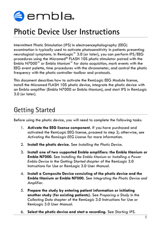 Photic Device User Instructions Intermittent Photic Stimulation (IPS) in electroencephalography (EEG) examination is typically used to activate photosensitivity in patients presenting neurological symptoms. In RemLogic™ 3.0 (or later), you can perform IPS/EEG procedures using the Micromed® FLASH 10S photic stimulator paired with the Embla N7000™ or Embla titanium™ for data acquisition, mark events with the EEG event palette, time procedures with the chronometer, and control the photic frequency with the photic controller toolbar and protocols. This document describes how to activate the RemLogic EEG Module license, install the Micromed FLASH 10S photic device, integrate the photic device with an Embla amplifier (Embla N7000 or Embla titanium), and start IPS in RemLogic 3.0 (or later).  Getting Started Before using the photic device, you will need to complete the following tasks: 1. Activate the EEG license component. If you have purchased and activated the RemLogic EEG license, proceed to step 2; otherwise, see Activating the RemLogic EEG License for more information. 2. Install the photic device. See Installing the Photic Device. 3. Install one of two supported Embla amplifiers: the Embla titanium or Embla N7000. See Installing the Embla titanium or Installing a Power Embla Device in the Getting Started chapter of the RemLogic 3.0 Instructions for Use or RemLogic 3.0 User Manual. 4. Install a Composite Device consisting of the photic device and the Embla titanium or Embla N7000. See Integrating the Photic Device and Amplifier. 5. Prepare the study by entering patient information or initiating another study (for existing patients). See Preparing a Study in the Collecting Data chapter of the RemLogic 3.0 Instructions for Use or RemLogic 3.0 User Manual. 6. Select the photic device and start a recording. See Starting IPS. 1  