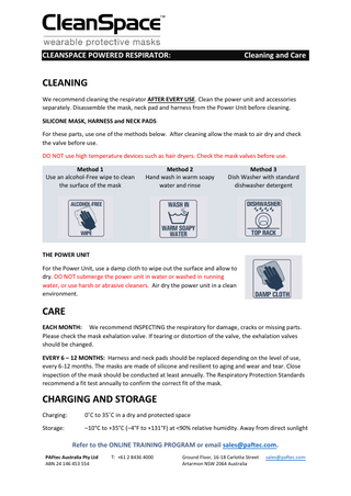 CLEANSPACE POWERED RESPIRATOR:  Cleaning and Care  CLEANING We recommend cleaning the respirator AFTER EVERY USE. Clean the power unit and accessories separately. Disassemble the mask, neck pad and harness from the Power Unit before cleaning. SILICONE MASK, HARNESS and NECK PADS For these parts, use one of the methods below. After cleaning allow the mask to air dry and check the valve before use. DO NOT use high temperature devices such as hair dryers. Check the mask valves before use. Method 1 Use an alcohol-Free wipe to clean the surface of the mask  Method 2 Hand wash in warm soapy water and rinse  Method 3 Dish Washer with standard dishwasher detergent  THE POWER UNIT For the Power Unit, use a damp cloth to wipe out the surface and allow to dry. DO NOT submerge the power unit in water or washed in running water, or use harsh or abrasive cleaners. Air dry the power unit in a clean environment.  CARE EACH MONTH: We recommend INSPECTING the respiratory for damage, cracks or missing parts. Please check the mask exhalation valve. If tearing or distortion of the valve, the exhalation valves should be changed. EVERY 6 – 12 MONTHS: Harness and neck pads should be replaced depending on the level of use, every 6-12 months. The masks are made of silicone and resilient to aging and wear and tear. Close inspection of the mask should be conducted at least annually. The Respiratory Protection Standards recommend a fit test annually to confirm the correct fit of the mask.  CHARGING AND STORAGE Charging:  0˚C to 35˚C in a dry and protected space  Storage:  –10°C to +35°C (–4°F to +131°F) at <90% relative humidity. Away from direct sunlight  Refer to the ONLINE TRAINING PROGRAM or email sales@paftec.com. PAFtec Australia Pty Ltd ABN 24 146 453 554  T: +61 2 8436 4000  Ground Floor, 16-18 Carlotta Street Artarmon NSW 2064 Australia  sales@paftec.com  