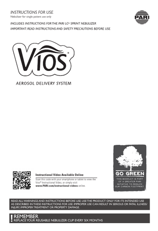 INSTRUCTIONS FOR USE Nebulizer for single patient use only  INCLUDES INSTRUCTIONS FOR THE PARI LC® SPRINT NEBULIZER IMPORTANT: READ INSTRUCTIONS AND SAFETY PRECAUTIONS BEFORE USE  Instructional Video Available Online Scan this code with your smartphone or tablet to view the Vios® Instructional Video, or simply visit www.PARI.com/instructional-videos online.  This booklet is part of a greater PARI initiative to reduce our carbon footprint.  READ ALL WARNINGS AND INSTRUCTIONS BEFORE USE. USE THE PRODUCT ONLY FOR ITS INTENDED USE AS DESCRIBED IN THESE INSTRUCTIONS FOR USE. IMPROPER USE CAN RESULT IN SERIOUS OR FATAL ILLNESS/ INJURY, IMPROPER TREATMENT OR PROPERTY DAMAGE.  REMEMBER  REPLACE YOUR REUSABLE NEBULIZER CUP EVERY SIX MONTHS  