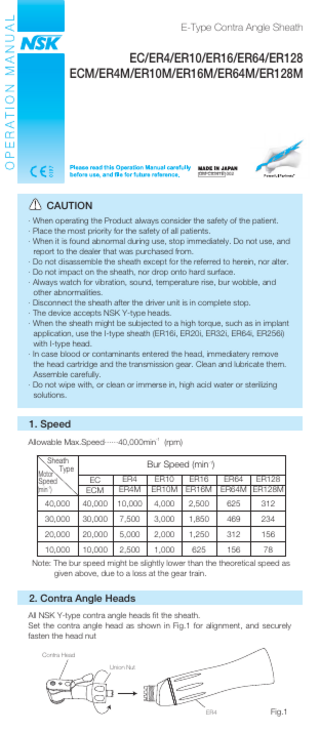 E-Type Contra Angle Sheath  EC/ER4/ER10/ER16/ER64/ER128 ECM/ER4M/ER10M/ER16M/ER64M/ER128M  OM-C0341E 002  CAUTION · When operating the Product always consider the safety of the patient. · Place the most priority for the safety of all patients. · When it is found abnormal during use, stop immediately. Do not use, and report to the dealer that was purchased from. · Do not disassemble the sheath except for the referred to herein, nor alter. · Do not impact on the sheath, nor drop onto hard surface. · Always watch for vibration, sound, temperature rise, bur wobble, and other abnormalities. · Disconnect the sheath after the driver unit is in complete stop. · The device accepts NSK Y-type heads. · When the sheath might be subjected to a high torque, such as in implant application, use the I-type sheath (ER16i, ER20i, ER32i, ER64i, ER256i) with I-type head. · In case blood or contaminants entered the head, immediatery remove the head cartridge and the transmission gear. Clean and lubricate them. Assemble carefully. · Do not wipe with, or clean or immerse in, high acid water or sterilizing solutions.  1. Speed Allowable Max.Speed······40,000min-1 (rpm) Sheath Type  Motor Speed  Bur Speed (min-1) EC ECM  ER4 ER4M  ER10 ER16 ER10M ER16M  40,000  40,000  10,000  4,000  2,500  625  312  30,000  30,000  7,500  3,000  1,850  469  234  20,000  20,000  5,000  2,000  1,250  312  156  10,000  10,000  2,500  1,000  625  156  78  (min-1)  ER64 ER128 ER64M ER128M  Note: The bur speed might be slightly lower than the theoretical speed as given above, due to a loss at the gear train.  2. Contra Angle Heads All NSK Y-type contra angle heads fit the sheath. Set the contra angle head as shown in Fig.1 for alignment, and securely fasten the head nut Contra Head Union Nut  ER4  Fig.1  