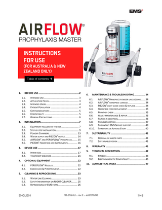 ®  PROPHYLAXIS MASTER  INSTRUCTIONS FOR USE  (FOR AUSTRALIA & NEW ZEALAND ONLY) Table of contents   1.  BEFORE USE ...2 1.1. 1.2. 1.3. 1.4. 1.5. 1.6. 1.7.  2.  INTERFACES ... 17 TREATMENT SEQUENCE ... 21  OPTIONAL EQUIPMENT ... 22 4.1. 4.2.  5.  EQUIPMENT INCLUDED IN THE BOX ... 7 STEP-BY-STEP INSTALLATION ... 9 POWDER CHAMBERS ... 13 WATER SUPPLY AND PIEZON® BOTTLE ... 14 AIRFLOW® AND PERIOFLOW® HANDPIECES ... 15 PIEZON® HANDPIECE AND INSTRUMENTS ... 16  DEVICE USE ... 17 3.1. 3.2.  4.  6.  PERIOFLOW® NOZZLES... 22 ENDOCHUCK & PI INSTRUMENT ... 22  MAINTENANCE & TROUBLESHOOTING ... 34 6.1. 6.2. 6.3. 6.4. 6.5. 6.6. 6.7. 6.8. 6.9. 6.10.  INSTALLATION ...7 2.1. 2.2. 2.3. 2.4. 2.5. 2.6.  3.  INTENDED USE ... 3 APPLICATION FIELDS... 3 INTENDED USERS ... 4 PATIENT POPULATION ... 4 CONTRAINDICATIONS ... 5 COMPATIBILITY ... 5 GENERAL PRECAUTIONS ... 6  7.  AIRFLOW® HANDPIECE POWDER UNCLOGGING ... 34 AIRFLOW® HANDPIECE LEAKAGE ... 34 PIEZON® LIGHT GUIDE CHECK & REPLACE ... 34 HANDPIECE CORD REPLACEMENT ... 35 MONTHLY CHECK ... 35 YEARLY MAINTENANCE & REPAIR ... 36 PAIRING A NEW PEDAL... 36 TROUBLESHOOTING ... 37 TO CONTACT EMS SERVICE SUPPORT ... 40 TO REPORT AN ADVERSE EVENT ... 40  SUSTAINABILITY ... 41 7.1. 7.2.  DISPOSAL OF WASTE PARTS ... 41 SUSTAINABLE DESIGN ... 41  8.  WARRANTY ... 41  9.  TECHNICAL DESCRIPTION ... 42 9.1. 9.2.  SYMBOLS ... 43 ELECTROMAGNETIC COMPATIBILITY ... 45  10. ALPHABETICAL INDEX ... 47  CLEANING & REPROCESSING... 23 5.1. 5.2. 5.3.  WATER LINE CLEANING... 23 SAFETY INFORMATION ON NIGHT CLEANER ... 25 REPROCESSING OF EMS PARTS ... 26  ENGLISH  FB-618/AU – rev.E – ed.2019/08  1/48  