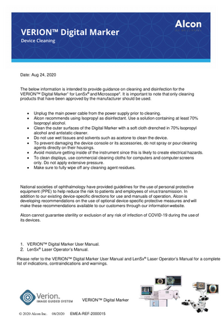 VERION™ Digital Marker Device Cleaning  Date: Aug 24, 2020  The below information is intended to provide guidance on cleaning and disinfection for the VERION™ Digital Marker1 for LenSx® and Microscope2. It is important to note that only cleaning products that have been approved by the manufacturer should be used. • • • • • • • •  Unplug the main power cable from the power supply prior to cleaning. Alcon recommends using Isopropyl as disinfectant. Use a solution containing at least 70% Isopropyl alcohol. Clean the outer surfaces of the Digital Marker with a soft cloth drenched in 70% Isopropyl alcohol and antistatic cleaner. Do not use wet tissues and solvents such as acetone to clean the device. To prevent damaging the device console or its accessories, do not spray or pour cleaning agents directly on their housings. Avoid moisture getting inside of the instrument since this is likely to create electrical hazards. To clean displays, use commercial cleaning cloths for computers and computer screens only. Do not apply extensive pressure. Make sure to fully wipe off any cleaning agent residues.  National societies of ophthalmology have provided guidelines for the use of personal protective equipment (PPE) to help reduce the risk to patients and employees of virus transmission. In addition to our existing device-specific directions for use and manuals of operation, Alcon is developing recommendations on the use of optional device-specific protective measures and will make these recommendations available to our customers through our information website. Alcon cannot guarantee sterility or exclusion of any risk of infection of COVID-19 during the use of its devices.  1. VERION™ Digital Marker User Manual. 2. LenSx® Laser Operator’s Manual. Please refer to the VERION™ Digital Marker User Manual and LenSx® Laser Operator’s Manual for a complete list of indications, contraindications and warnings.  VERION™ Digital Marker © 2020 Alcon Inc.  08/2020  EMEA-REF-2000015  