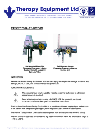 PATIENT TROLLEY SUCTION Rail Mounted Direct Dial Flowmeter/Emergency Injector Suction Unit with angled O2 Schrader Valve Rail Mounted Oxygen Flowmeter/Emergency Injector Suction Unit INSPECTION Remove the Patient Trolley Suction Unit from the packaging and inspect for damage. If there is any damage, DO NOT USE, and contact Therapy Equipment Ltd. FUNCTION/INTENDED USE The product should only be used by Hospital personnel authorised to administer gases/vacuum to a patient. Read all instructions before using – DO NOT USE the product if you do not understand the instructions given in these User Instructions. The function of the Patient Trolley Suction Unit is to provide a calibrated supply of gas and vacuum to the patient from a regulated gas supply (either Regulator/Gas Cylinder or Gas Pipeline). The Patient Trolley Suction Unit is calibrated to operate from an inlet pressure of 60PSI (4Bar). The unit should be operated and stored in a dry clean environment within the temperature range of -10°C to +40°C.