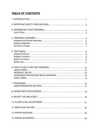 TABLE OF CONTENTS 1. INTRODUCTION... 1 2. IMPORTANT SAFETY PRECAUTIONS... 2 3. ASSEMBLING YOUR TREADMILL... 4 List of Parts... 4 4. TREADMILL ASSEMBLY... Pedestal and Handle Assembly... Display Installation... Connect to Power...  5 5 6 7  5. T630 Display... 8 Display Features... 8 Display Functions... 8 Button Functions... 9 Safety Key... 11 6. HOW TO USE YOUR T630 TREADMILL... 12 QUICK START... 12 WORKOUT SETUP... 12 OPERATING PROCEDURE WHILE WORKING... 13 COOL DOWN... 14 7. PROGRAMS... 15 USER PARAMETER SETTING... 17 8. GUIDELINES FOR EXERCISE... 18 9. ADJUST THE WALK BELT... 19 10. FLOOR LEVEL ADJUSTMENT... 21 11. MAIN FUSE FAILURE... 22 12. ERROR MESSAGE... 23 13. WIRING SCHEMATIC... 24  