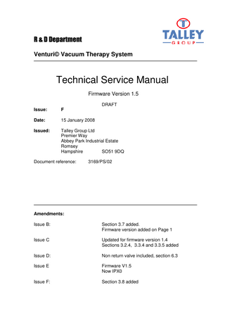 R & D Department Venturi© Vacuum Therapy System  Technical Service Manual Firmware Version 1.5 DRAFT Issue:  F  Date:  15 January 2008  Issued:  Talley Group Ltd Premier Way Abbey Park Industrial Estate Romsey Hampshire SO51 9DQ  Document reference:  3169/PS/02  Amendments: Issue B:  Section 3.7 added. Firmware version added on Page 1  Issue C  Updated for firmware version 1.4 Sections 3.2.4, 3.3.4 and 3.3.5 added  Issue D:  Non return valve included, section 6.3  Issue E  Firmware V1.5 Now IPX0  Issue F:  Section 3.8 added  