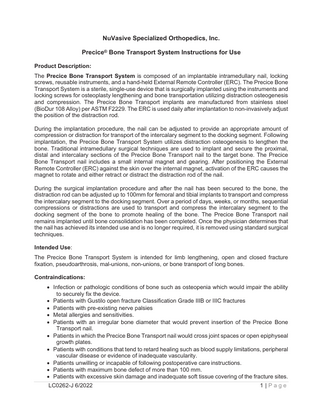 NuVasive Specialized Orthopedics, Inc. Precice® Bone Transport System Instructions for Use Product Description: The Precice Bone Transport System is composed of an implantable intramedullary nail, locking screws, reusable instruments, and a hand-held External Remote Controller (ERC). The Precice Bone Transport System is a sterile, single-use device that is surgically implanted using the instruments and locking screws for osteoplasty lengthening and bone transportation utilizing distraction osteogenesis and compression. The Precice Bone Transport implants are manufactured from stainless steel (BioDur 108 Alloy) per ASTM F2229. The ERC is used daily after implantation to non-invasively adjust the position of the distraction rod. During the implantation procedure, the nail can be adjusted to provide an appropriate amount of compression or distraction for transport of the intercalary segment to the docking segment. Following implantation, the Precice Bone Transport System utilizes distraction osteogenesis to lengthen the bone. Traditional intramedullary surgical techniques are used to implant and secure the proximal, distal and intercalary sections of the Precice Bone Transport nail to the target bone. The Precice Bone Transport nail includes a small internal magnet and gearing. After positioning the External Remote Controller (ERC) against the skin over the internal magnet, activation of the ERC causes the magnet to rotate and either retract or distract the distraction rod of the nail. During the surgical implantation procedure and after the nail has been secured to the bone, the distraction rod can be adjusted up to 100mm for femoral and tibial implants to transport and compress the intercalary segment to the docking segment. Over a period of days, weeks, or months, sequential compressions or distractions are used to transport and compress the intercalary segment to the docking segment of the bone to promote healing of the bone. The Precice Bone Transport nail remains implanted until bone consolidation has been completed. Once the physician determines that the nail has achieved its intended use and is no longer required, it is removed using standard surgical techniques. Intended Use: The Precice Bone Transport System is intended for limb lengthening, open and closed fracture fixation, pseudoarthrosis, mal-unions, non-unions, or bone transport of long bones. Contraindications: • Infection or pathologic conditions of bone such as osteopenia which would impair the ability to securely fix the device. • Patients with Gustilo open fracture Classification Grade IIIB or IIIC fractures • Patients with pre-existing nerve palsies • Metal allergies and sensitivities. • Patients with an irregular bone diameter that would prevent insertion of the Precice Bone Transport nail. • Patients in which the Precice Bone Transport nail would cross joint spaces or open epiphyseal growth plates. • Patients with conditions that tend to retard healing such as blood supply limitations, peripheral vascular disease or evidence of inadequate vascularity. • Patients unwilling or incapable of following postoperative care instructions. • Patients with maximum bone defect of more than 100 mm. • Patients with excessive skin damage and inadequate soft tissue covering of the fracture sites. LC0262-J 6/2022  1 |Page  