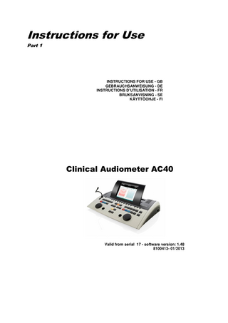 Table of Contents 1  INTRODUCTION………………………………………………………………………1 1.1 1.2 1.3 1.4  2.  UNPACKING AND INSTALLATION ... 3 2.1 2.2 2.3  3.  About this Manual ... 1 Intended Use ... 1 Product Description ... 1 Warnings ... 2  Unpacking and Inspection ... 3 Marking ... 4 General Warnings and Precautions ... 4  SETUP AND INSTALLATION ……………………………………………………..7 Back Panel External Connections – Standard Accessories ... 7 PC-Interface ... 8 Patient Communication and Monitoring ... 8 3.3.1 Talk Forward ... 8 3.3.2 Talk Back 9 3.3.3 Assistant Monitor ... 9 3.3.4 Monitoring 9 3.4 Operating instructions ... 10 3.5 Tests Screens and Function Key Descriptions ... 17 3.5.1 Tone Test 17 3.5.2 Stenger Test ... 18 3.5.3 ABLB - Fowler Test ... 18 3.5.4 Tone in Noise Test (Langenbeck Test) ... 19 3.5.5 Pediatric Noise Stimuli ... 19 3.5.6 Speech Test ... 19 3.6 Setup ... 27 3.6.1 Common settings ... 28 3.6.2 Tone setting ... 29 3.6.3 Speech settings ... 29 3.6.4 Auto settings ... 30 3.6.5 MLD settings ... 31 3.6.6 Sessions and clients ... 31 3.7 Printing ... 33 3.8 AC40 Stand Alone Unit, Print Logo Update ... 33 3.9 Diagnostic Suite ... 35 3.9.1 Instrument setup ... 35 3.9.2 SYNC Mode... 36 3.9.3 The Sync Tab ... 36 3.9.4 Client Upload ... 36 3.9.5 Session download ... 37 3.10 Hybrid (Online/PC-Controlled) Mode ... 38 3.1 3.2 3.3  4.  MAINTENANCE ... 39 4.1 4.2 4.3 4.4  5.  General Maintenance Procedures ... 39 How to clean Interacoustics Products ... 40 Concerning Repair ... 40 Warranty... 41  GENERAL TECHNICAL SPECIFICATIONS ... 43 5.1 5.2 5.3 5.4  Reference Equivalent Threshold Values for transducers ... 45 Maximum hearing level settings provided at each test frequency ... 45 Pin Assignments ... 45 Electromagnetic Compatibility (EMC) ... 45  