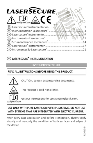 I !ENC e Lasersecure® Instrumentation ... 1 f Instrumentation Lasersecure® ... 4 d Lasersecure® Instrumente ... 7 s Instrumentos Lasersecure® ... 11 i Strumentazione Lasersecure® ... 14 h Lasersecure® Instrumenten ... 17 p Intrumentação Lasersecure® ... 21 e LASERSECURE® INSTRUMENTATION INSTRUCTIONS FOR USE READ ALL INSTRUCTIONS BEFORE USING THIS PRODUCT.  ! N E  CAUTION, consult accompanying documents. This Product is sold Non Sterile. Get our instructions for use at oculoplastik.com.  USE ONLY WITH PURE LASERS OR PURE IPL SYSTEMS. DO NOT USE WITH SYSTEMS THAT ARE INTEGRATED WITH ELECTRIC CURRENT.  IU10 (08)  After every case application and before sterilization, always verify visually and manually the condition of both surfaces and edges of the device.  