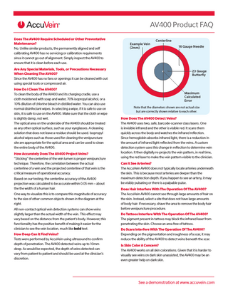 AV400 Product FAQ Does The AV400 Require Scheduled or Other Preventative Maintenance? No. Unlike similar products, the permanently aligned and self calibrating AV400 has no servicing or calibration requirements since it cannot go out of alignment. Simply inspect the AV400 to ensure that it is clean before each use. Are Any Special Materials, Tools, or Precautions Necessary When Cleaning The AV400? Since the AV400 has no fans or openings it can be cleaned with out using special tools or compressed air. How Do I Clean The AV400? To clean the body of the AV400 and its charging cradle, use a cloth moistened with soap and water, 70% isopropyl alcohol, or a 10% dilution of chlorine bleach in distilled water. You can also use normal disinfectant wipes. In selecting a wipe, if it is safe to use on skin, it is safe to use on the AV400. Make sure that the cloth or wipe is slightly damp, not wet. The optical area on the underside of the AV400 should be treated as any other optical surface, such as your eyeglasses. A cleaning solution that does not leave a residue should be used. Isopropyl alcohol wipes such as those used for cleaning the venipuncture site are appropriate for the optical area and can be used to clean the entire body of the AV400. How Accurately Does The AV400 Project Veins? “Sticking” the centerline of the vein lumen is proper venipuncture technique. Therefore, the correlation between the actual centerline of a vein and the projected centerline of that vein is the critical measure of operational accuracy. Based on our testing, the centerline accuracy of the AV400 projection was calculated to be accurate within 0.05 mm – about the the width of a human hair. One way to visualize this is to compare this magnitude of accuracy to the size of other common objects shown in the diagram at the right. All non-contact optical vein detection systems can show veins slightly larger than the actual width of the vein. This effect may vary based on the distance from the patient’s body. However, this functionality has the positive benefit of making it easier for the clinician to see the vein location, much like bold text. How Deep Can it Find Veins? Tests were performed by AccuVein using ultrasound to confirm depth of penetration. The AV400 detected veins up to 10mm deep. As would be expected, the depth of veins detected can vary from patient to patient and should be used at the clinician’s discretion.  Example Vein (2mm)  Centerline 16 Gauge Needle  23 Gauge Butterfly  Maximum Calculated Error Note that the diameters shown are not actual size but are correctly shown relative to each other.  How Does The AV400 Detect Veins? The AV400 uses two, safe, barcode-scanner class lasers. One is invisible infrared and the other is visible red. It scans them quickly across the body and watches the infrared reflection. Since hemoglobin absorbs infrared light, there is a reduction in the amount of infrared light reflected from the veins. A custom detection system uses this change in reflection to determine vein location. It then digitally re-projects the vein pattern, in real time, using the red laser to make the vein pattern visible to the clinician. Can It See Arteries? The AccuVein AV400 does not typically locate arteries underneath the skin. This is because most arteries are deeper than the maximum detection depth. If you happen to see an artery, it may be visibly pulsating or there is a palpable pulse. Does Hair Interfere With The Operation Of The AV400? The AccuVein AV400 cannot see through large amounts of hair on the skin. Instead, select a site that does not have large amounts of body hair. If necessary, shave the area to remove the body hair before venipuncture procedure. Do Tattoos Interfere With The Operation Of The AV400? The pigment present in tattoos may block the infrared laser from penetrating the skin. Choose an area free of tattoos. Do Scars Interfere With The Operation Of The AV400? Depending on the pigmentation and roughness of a scar, it may reduce the ability of the AV400 to detect veins beneath the scar. Is Skin Color A Concern? The AV400 works on all skin colorations. Given that it is harder to visually see veins on dark skin unassisted, the AV400 may be an even greater help on dark skin.  See a demonstration at www.accuvein.com  
