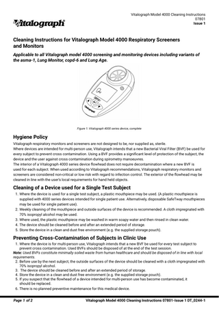 Vitalograph Model 4000 Cleaning Instructions 07801 Issue 1  Cleaning Instructions for Vitalograph Model 4000 Respiratory Screeners and Monitors Applicable to all Vitalograph model 4000 screening and monitoring devices including variants of the asma-1, Lung Monitor, copd-6 and Lung Age.  Figure 1: Vitalograph 4000 series device, complete  Hygiene Policy Vitalograph respiratory monitors and screeners are not designed to be, nor supplied as, sterile. Where devices are intended for multi-person use, Vitalograph intends that a new Bacterial Viral Filter (BVF) be used for every subject to prevent cross contamination. Using a BVF provides a significant level of protection of the subject, the device and the user against cross contamination during spirometry manoeuvres. The interior of a Vitalograph 4000 series device flowhead does not require decontamination where a new BVF is used for each subject. When used according to Vitalograph recommendations, Vitalograph respiratory monitors and screeners are considered non-critical or low risk with regard to infection control. The exterior of the flowhead may be cleaned in line with the user’s local requirements for hand held objects.  Cleaning of a Device used for a Single Test Subject 1. Where the device is used for a single test subject, a plastic mouthpiece may be used. (A plastic mouthpiece is supplied with 4000 series devices intended for single patient use. Alternatively, disposable SafeTway mouthpieces may be used for single patient use). 2. Weekly cleaning of the mouthpiece and outside surfaces of the device is recommended. A cloth impregnated with 70% isopropyl alcohol may be used. 3. Where used, the plastic mouthpiece may be washed in warm soapy water and then rinsed in clean water. 4. The device should be cleaned before and after an extended period of storage. 5. Store the device in a clean and dust free environment (e.g. the supplied storage pouch).  Preventing Cross-Contamination of Subjects in Clinic Use 1. Where the device is for multi-person use, Vitalograph intends that a new BVF be used for every test subject to prevent cross contamination. Used BVFs should be disposed of at the end of the test session. Note: Used BVFs constitute minimally soiled waste from human healthcare and should be disposed of in line with local requirements. 2. Before use by the next subject, the outside surfaces of the device should be cleaned with a cloth impregnated with 70% isopropyl alcohol. 3. The device should be cleaned before and after an extended period of storage. 4. Store the device in a clean and dust free environment (e.g. the supplied storage pouch). 5. If you suspect that the flowhead of a device intended for multi-person use has become contaminated, it should be replaced. 6. There is no planned preventive maintenance for this medical device. Page 1 of 2  Vitalograph Model 4000 Cleaning Instructions 07801-Issue 1 DT_0244-1  