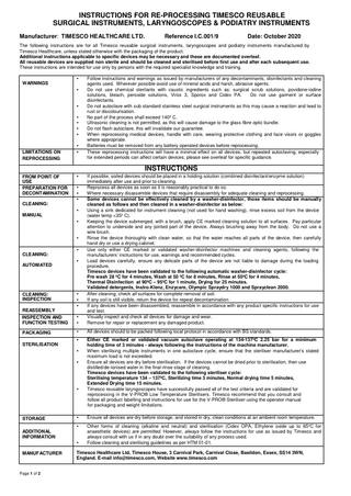 INSTRUCTIONS FOR RE-PROCESSING TIMESCO REUSABLE SURGICAL INSTRUMENTS, LARYNGOSCOPES & PODIATRY INSTRUMENTS Manufacturer: TIMESCO HEALTHCARE LTD.  Reference I.C.001/9  Date: October 2020  The following instructions are for all Timesco reusable surgical instruments, laryngoscopes and podiatry instruments manufactured by Timesco Healthcare, unless stated otherwise with the packaging of the product. Additional instructions applicable to specific devices may be necessary and these are documented overleaf. All reusable devices are supplied non sterile and should be cleaned and sterilised before first use and after each subsequent use. These instructions are intended for use only by persons with the required specialist knowledge and training. • WARNINGS • • • • • •  LIMITATIONS ON REPROCESSING  • •  Follow instructions and warnings as issued by manufacturers of any decontaminants, disinfectants and cleaning agents used. Wherever possible avoid use of mineral acids and harsh, abrasive agents. Do not use chemical sterilants with caustic ingredients such as: surgical scrub solutions, povidone-iodine solutions, bleach, peroxide solutions, Virox 3, Sporox and Cidex PA. Do not use garment or surface disinfectants. Do not autoclave with sub standard stainless steel surgical instruments as this may cause a reaction and lead to rust or discolourisation. No part of the process shall exceed 140º C. Ultrasonic cleaning is not permitted, as this will cause damage to the glass fibre optic bundle. Do not flash autoclave, this will invalidate our guarantee. When reprocessing medical devices, handle with care, wearing protective clothing and face visors or goggles where appropriate. Batteries must be removed from any battery operated devices before reprocessing. These reprocessing instructions will have a minimal effect on all devices, but repeated autoclaving, especially for extended periods can affect certain devices, please see overleaf for specific guidance.  INSTRUCTIONS •  INSPECTION AND FUNCTION TESTING  • •  If possible, soiled devices should be placed in a holding solution (combined disinfectant/enzyme solution) immediately after use and prior to cleaning. Reprocess all devices as soon as it is reasonably practical to do so. Where necessary disassemble devices that require disassembly for adequate cleaning and reprocessing. Some devices cannot be effectively cleaned by a washer-disinfector, those items should be manually cleaned as follows and then cleaned in a washer-disinfector as below: Using a sink dedicated for instrument cleaning (not used for hand washing), rinse excess soil from the device (water temp <35º C). Keeping the device submerged, with a brush, apply CE marked cleaning solution to all surfaces. Pay particular attention to underside and any jointed part of the device. Always brushing away from the body. Do not use a wire brush. Rinse the device thoroughly with clean water, so that the water reaches all parts of the device, then carefully hand dry or use a drying cabinet. Use only either CE marked or validated washer-disinfector machines and cleaning agents, following the manufacturers’ instructions for use, warnings and recommended cycles. Load devices carefully, ensure any delicate parts of the device are not liable to damage during the loading procedure. Timesco devices have been validated to the following automatic washer-disinfector cycle: Pre wash 28 ºC for 4 minutes, Wash at 50 ºC for 8 minutes, Rinse at 50ºC for 4 minutes, Thermal Disinfection at 90ºC – 95ºC for 1 minute, Drying for 25 minutes. Validated detergents, Instro-Klenz, Enzycare, Olympic Spraydry 1000 and Sprayclean 2000. After cleaning, check all surfaces for complete removal of soil. If any soil is still visible, return the device for repeat decontamination. If any devices have been disassembled, reassemble in accordance with any product specific instructions for use and test. Visually inspect and check all devices for damage and wear. Remove for repair or replacement any damaged product.  PACKAGING  •  All devices should to be packed following local protocol in accordance with BS standards.  •  Either CE marked or validated vacuum autoclave operating at 134-137ºC 2.25 bar for a minimum holding time of 3 minutes - always following the instructions of the machine manufacturer. When sterilising multiple instruments in one autoclave cycle, ensure that the steriliser manufacturer’s stated maximum load is not exceeded. Ensure all devices are dry before sterilisation. If the devices cannot be dried prior to sterilisation, then use distilled/de-ionised water in the final-rinse stage of cleaning. Timesco devices have been validated to the following steriliser cycle: Sterilising temperature 134 – 137ºC, Sterilizing time 3 minutes, Normal drying time 5 minutes, Extended Drying time 15 minutes. Timesco reusable laryngoscopes have successfully passed all of the test criteria and are validated for reprocessing in the V-PRO® Low Temperature Sterilisers. Timesco recommend that you consult and follow all product labelling and instructions for use for the V-PRO® Steriliser using the operator manual for packaging and weight limitations.  FROM POINT OF USE PREPARATION FOR DECONTAMINATION  • • •  CLEANING: • MANUAL • • • CLEANING: AUTOMATED  CLEANING: INSPECTION  •  • • •  REASSEMBLY  STERILISATION • •  •  STORAGE  •  Ensure all devices are dry before storage, and stored in dry, clean conditions at an ambient room temperature.  •  Other forms of cleaning (alkaline and neutral) and sterilisation (Cidex OPA, Ethylene oxide up to 65ºC for anaesthetic devices) are permitted. However, always follow the instructions for use as issued by Timesco and always consult with us if in any doubt over the suitability of any process used. Follow cleaning and sterilising guidelines as per HTM 01-01.  ADDITIONAL INFORMATION • MANUFACTURER  Page 1 of 2  Timesco Healthcare Ltd, Timesco House, 3 Carnival Park, Carnival Close, Basildon, Essex, SS14 3WN, England. E-mail info@timesco.com, Website www.timesco.com  