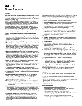 Crown Products ENGLISH Placing a stainless steel crown when a custom adaptation is required 1. Select the proper size crown from the kit by choosing one which seems to have a mesio-distal dimension equal to that of the original tooth. See #1 above. 2. Confirm by comparison with a preoperative measurement. 3. T  rial fit the crown. If there is excessive blanching of the gingiva with the crown in proper occlusion, some trimming is indicated. 4. Establish length of the crown. The easiest method to assure proper trimming of a crown is to scribe a line on the buccal and lingual crown surfaces following the contour of the gingiva. 5. Trim the crown. Using crown scissors, trim 1 mm below the scribe line. Be careful to blend cutting junctions to avoid producing tissue irritating burs. Use a heatless stone to eliminate burs if necessary. 6. Contour trimmed areas. Reform portions of the margin which were trimmed using crown contouring pliers. 7. Test fit. 8. Check for proper contact. Use dental floss to determine if contact points are still properly located. Check for opening between crown and preparation with an explorer. 9. Check occlusion. 10. Finish contour for “snap fit”. If contact points must be re-established, use the Unitek contouring pliers to reshape the interproximal walls. 11. Crimp as required. Finish adapting the margin to fit snugly all the way around the crown, using crimping pliers. 12. Thin and polish margins. To prevent tissue irritation in the custom trimmed areas, the crown margins should be thinned and smoothed using a large heatless stone. Then polish with a rubber wheel, bristle brush or other appropriate instrument to make the crown easier for the patient to clean. Trial fit one more time before proceeding with cementation. 13. Follow cementation steps 5 through 11 of previous section. Note: This product is comprised of a stainless steel alloy that contains elemental nickel and chromium. A small percentage of the population is known to be allergic to these metals. If allergic reaction occurs, direct patient to consult physician.  3M™ ESPE™ and Unitek™ Stainless Steel Adult and Pediatric Crowns Stainless steel crowns, are designed to fill the need for long-term provisional coverage on adult molars and bicuspids as well as pediatric posterior and anterior teeth. 3M ESPE Stainless Steel Crowns are prebelled, precrimped, and prefestooned for minimal trimming and contouring when placing the crown to fit. These crowns are work hardened and have a decreasing cervical wall thickness for better marginal adaptation. Unitek Stainless Steel Crowns offer sizes in adult bicuspids and pediatric anteriors in addition to molars for both. The Unitek stainless steel crowns have parallel walls for broad contacts and shallower occlusal anatomy requiring less occlusal reduction. The thick occlusal surface is designed to help prevent bite-through. Placing a stainless steel crown when custom adaptation is not required 1. S  elect proper size crown by measuring mesio-distal width in patient’s mouth with boley gauge. Once the correct millimeter size has been established, measure crowns in kit to verify correct dimension equal to that of the original tooth. 2. Confirm by comparison with a preoperative measurement. 3. Trial fit. Slip the correct size crown onto the preparation and note its occlusal relationship to adjacent and opposing dentition. For ease of seating, apply mandibular crowns over the lingual, then press down across the broad buccal surface. With maxillary crowns, seat the buccal first, then the lingual. Check for any openings between the crown and preparations with an explorer and reform the margin if necessary to close any minor gaps. 4. Recheck Occlusion. Remove the crown and recheck occlusion for differences in the maxillary-to-mandibular relationship. If the crown prevented the opposing dentition from proper interaction, additional reduction of the preparation may be performed and fit verified. If a Unitek crown has been selected, the margin should be crimped all the way around the crown until the crown fits snugly on the preparation. 5. Isolate the tooth. Rinse the area and isolate the tooth with cotton rolls. Wash the preparation and dry thoroughly. 6. Mix cement and fill crown. Mix cement according to manufacturer’s instructions and fill the crown, care should be taken to avoid air entrapment. 7. P  ress crown onto preparation. Utilize the seating procedure discussed in Step 3. Allow excess cement to flow out under pressure. Note: Do not attempt a final seating with heavy thumb pressure. 8. Quickly examine the crown in relationship to surrounding teeth and check occlusion. 9. Have patient bite crown onto occlusion. This will assure a firm, natural seating in ideal occlusion with opposing dentition. If a wooden dowel, tongue blade, or plastic instrument handle is used to improve force distribution, remember to bridge as much of the quadrant as possible mesio-distally. Note: Never place one of these implements only between the crown and its opposing tooth. This could cause the crown to be driven too deeply into the gingival sulcus and below the natural occlusal table. 10. Remove excess cement. Follow cement manufacturer’s instructions as to the proper waiting period and then remove excess cement with a scaler, explorer or similar instrument. Clean the interproximal areas by drawing a piece of knotted floss back and forth under the contact points. Make sure the gingival sulcus is washed free of excess cement. 11. The finished crown should approximate, as nearly as possible, the original tooth in terms of space occupied in the arch, proper relationship with adjacent teeth and functional occlusion with opposing dentition. An X-ray should reveal a solid seating of the crown on the occlusal surface of the preparation and a gap free marginal fit.  Cleaning and Disinfection of 3M ESPE and Unitek Stainless Steel Adult and Pediatric Crowns Cleaning and disinfection are not required for new stainless steel crowns. The following instructions can be used for cleaning and disinfection prior to use, if desired. Caution: -D  o not use metal brushes or steel wool to clean the stainless steel crowns. - Do not use glutaraldehyde for disinfection of the stainless steel crowns. - Do not mix stainless steel crowns of significantly different sizes in the same container during cleaning and disinfection. - The stainless steel crowns must not be exposed to temperatures higher than 136°C. Cleaning Procedures Automatic Cleaning and Thermal Disinfection • Rinse the stainless steel crowns thoroughly under lukewarm running water to remove any visible dust/soil. • Place the crowns into a washer-disinfector basket. • An enzymatic detergent* with a pH of 7.5 - 11 should be used per manufacturer label instructions. • Follow the washer-disinfector instructions for operating procedures. Recommended minimum parameters for washerdisinfector cycle:  1  