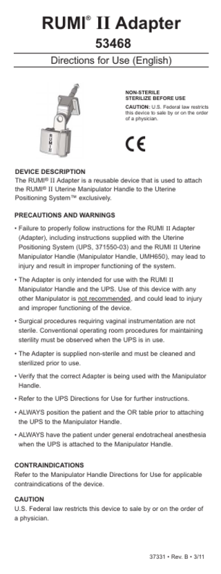 RUMI II Adapter ®  Following steam sterilization, allow all components to cool to room temperature. Sudden changes in temperature may damage the components. Note: The parameters listed above are only a recommendation. Sterility of the device is the responsibility of the hospital or site performing the sterilization. (Refer to the sterilizer’s manufacturer’s manual for detail about the sterilization unit.)  53468 Directions for Use (English)  DISPOSAL Dispose of in accordance with all applicable Federal, State and local Medical/Hazardous waste practices.  NON-STERILE STERILIZE BEFORE USE CAUTION: U.S. Federal law restricts this device to sale by or on the order of a physician.  EXPLANATION OF SYMBOLS REF Reorder Number LOT Batch Code  LATEX  !  Latex Free ATTENTION: See instructions for use.  RX ONLY CAUTION: U.S. Federal law restricts this device to sale  DEVICE DESCRIPTION The RUMI® II Adapter is a reusable device that is used to attach the RUMI® II Uterine Manipulator Handle to the Uterine Positioning System™ exclusively.  by or on the order of a physician. PRECAUTIONS AND WARNINGS Product conforms to the Medical Device Directive 93/42/EEC EC REP  Authorized Representative in the European Community.  Neutrad® is a registered trademark of Decon Labs, Inc. All other marks bearing the symbols “TM” and “®” are trademarks and registered trademarks of CooperSurgical, Inc. © 2011 CooperSurgical, Inc. All rights reserved.  • Failure to properly follow instructions for the RUMI II Adapter (Adapter), including instructions supplied with the Uterine Positioning System (UPS, 371550-03) and the RUMI II Uterine Manipulator Handle (Manipulator Handle, UMH650), may lead to injury and result in improper functioning of the system. • The Adapter is only intended for use with the RUMI II Manipulator Handle and the UPS. Use of this device with any other Manipulator is not recommended, and could lead to injury and improper functioning of the device. • Surgical procedures requiring vaginal instrumentation are not sterile. Conventional operating room procedures for maintaining sterility must be observed when the UPS is in use. • The Adapter is supplied non-sterile and must be cleaned and sterilized prior to use. • Verify that the correct Adapter is being used with the Manipulator Handle. • Refer to the UPS Directions for Use for further instructions. • ALWAYS position the patient and the OR table prior to attaching the UPS to the Manipulator Handle. • ALWAYS have the patient under general endotracheal anesthesia when the UPS is attached to the Manipulator Handle. CONTRAINDICATIONS Refer to the Manipulator Handle Directions for Use for applicable contraindications of the device.  Manufactured for:  Made in the USA 95 Corporate Drive Trumbull, CT 06611 USA Phone: (800) 243-2974 Fax: (800) 262-0105 www.coopersurgical.com 37331 • Rev. B • 3/11  International Phone: (203) 601-9818 Fax: (203) 601-4747  CAUTION U.S. Federal law restricts this device to sale by or on the order of a physician.  EC REP Leisegang Feinmechanik GmbH Leibnizstraße 32 D-10625, Berlin GERMANY  37331 • Rev. B • 3/11  