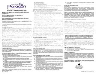        R3ACT™ Stabilization System BEFORE USING PRODUCT, READ THE FOLLOWING IMPORTANT INFORMATION A FULL SYMBOLS GLOSSARY CAN BE FOUND AT: www.paragon28.com/resources Please check the website, www.paragon28.com/ifus, for the most current instructions for use document. This booklet is designed to assist in using the R3ACT™ Stabilization System. It is not a reference for surgical techniques. CAUTION: Federal Law (USA) restricts this device to sale and use by, or on the order of, a physician. GENERAL DESCRIPTION The Paragon 28® R3ACT™ Stabilization System is a fixation device that is implanted as a rigid screw-type anchor and transitions to engage the internal UHMWPE suture loop and bumper to allow for dynamic diastatic motion and fibular rotation in a semiconstrained fashion. It is offered in varying sizes to accommodate a variety of applications and variation in anatomy. The suture loop is non-absorbable and meets all applicable requirements established by the USP for non-absorbable surgical sutures. MATERIALS The implants of the R3ACT™ Stabilization System are made from Titanium Alloy, UHMWPE suture, and thermoplastic polyurethane. The instrumentation is manufactured from medical grades of stainless steel, polymers, aluminum and titanium. INDICATIONS FOR USE The R3ACT™ Stabilization System is intended as an adjunct in fracture repair and ligamentous injuries of small bones of the feet and ankles including the distal tibia, distal fibula, talus, and calcaneus, and as an adjunct in external and intramedullary fixation systems involving plates and rods. Specifically, the R3ACT™ Stabilization System is intended to provide fixation during the healing process following a syndesmotic trauma, such as fixation of syndesmosis (syndesmosis disruptions) in connection with Weber B and C ankle fractures. CONTRAINDICATIONS Use of the R3ACT™ Stabilization System is contraindicated in cases of inflammation, cases of active or suspected sepsis/infection and osteomyelitis; or in patients with certain metabolic diseases. All applications that are not defined by the indications are contraindicated. In addition, surgical success can be adversely affected by:  Acute or chronic infections, local or systemic  Vascular, muscular or neurological pathologies that compromise the concerned extremity  All concomitant pathologies that could affect the function of the implant  Osteopathies with reduced bone substance that could affect the function of the implant  Any mental or neuromuscular disorder that could result in an unacceptable risk of failure at the time of fixation or complications in post-operative treatment.  Known or suspected sensitivity to implant materials  Corpulence; an overweight or corpulent patient can strain the implant to such a degree that stabilization or implant failure can occur  Whenever the use of the implant comes into conflict with the anatomical structures of physiological status Other medical or surgical pre-conditions that could compromise the potentially beneficial procedure, such as: Paragon 28®, Inc.  The presence of tumors Congenital abnormalities Immunosuppressive pathologies Increased sedimentation rates that cannot be explained by other pathologies Increased leukocyte (WBC) count Pronounced left shift in the differential leukocyte count  POTENTIAL COMPLICATIONS AND ADVERSE REACTIONS In any surgical procedure, the potential for complications and adverse reactions exist. The risks and complications with these implants include:  Loosening, deformation, migration, subluxation, or fracture of the implant  Acute post-operative wound infections and late infections with possible sepsis  Migration, subluxation of the implant with resulting reduction in range of movement  Fractures resulting from unilateral joint loading  Thrombosis or embolism  Wound hematoma and delayed wound healing  Temporary and protracted functional neurological perturbation  Tissue reactions as the result of allergy or foreign body reaction to dislodged particles  Corrosion with localized tissue reaction and pain  Pain, a feeling of malaise or abnormal sensations due to the implant used  Bone loss due to stress shielding All possible complications listed here are not typical of Paragon 28® Inc. products but are in principle observed with any implant. Promptly inform Paragon 28® in the event that complications occur in connection with the implants or surgical instruments used. In the event of premature failure of an implant in which a causal relationship with its geometry, surface quality or mechanical stability is suspected, please provide Paragon 28® with the explant(s) in a cleaned, disinfected and sterile condition. Paragon 28® cannot accept any other returns of used implants. The surgeon is held liable for complications associated with inadequate asepsis, inadequate preparation of the osseous implant bed in the case of implants, incorrect indication or surgical technique or incorrect patient information and consequent non-compliant patient behavior. WARNINGS AND PRECAUTIONS  Re-operation to remove or replace implants may be required at any time due to medical reasons or device failure. If corrective action is not taken, complications may occur.  The implants and guide wires are intended for single use only.  Guide wires and screws are to be treated as sharps.  Do not use other manufacturer’s instruments or implants in conjunction with the R3ACT™ Stabilization System.  Do not re-sterilize the R3ACT™ Stabilization System Implants or Instruments. MR SAFETY INFORMATION The R3ACT™ Stabilization System has not been evaluated for safety and compatibility in the MR environment. It has not been tested for heating, migration, or image artifact in the MR environment. The safety of the R3ACT™ Stabilization System in the MR environment is unknown. MR scanning of a patient who has this device may result in patient injury. MAINTANING DEVICE EFFECTIVENESS  The surgeon should have specific training, experience, and thorough familiarity with the device.  The surgeon must exercise reasonable judgment when deciding to use the device.  The R3ACT™ Stabilization System implant is not intended to endure excessive abnormal functional stresses.  The R3ACT™ Stabilization System implant is intended for temporary fixation only until ligament healing occurs.  Failure to use dedicated, unique R3ACT™ Stabilization System instruments for every step of the implantation technique may compromise the integrity of the implanted device, leading to premature device failure and subsequent patient injury. Failed devices may require re-operation and removal.  Carefully inspect the implants prior to use and inspect the instruments before and after each procedure to assure they are in proper operational condition. Instruments which are faulty, damaged or suspect should not be used.   Paragon 28® Inc. recommends the use of Paragon 28® Inc. products in a sterile environment. HANDLING AND STERILIZATION Sterile Product: Paragon 28® R3ACT™ Stabilization System product provided sterile are sterilized using ethylene oxide. Do not re-sterilize. SINGLE USE ONLY. The risk of re-use of the device includes potential for patient to develop infection. Do not use sterile devices after expiration date. Packages for devices must be intact upon receipt. Implants in sterile packaging should be inspected to ensure that the package has not been damaged or previously opened. If the inner package integrity has been compromised, DO NOT USE THE IMPLANT. Contact the manufacturer for further instructions. The implants should be opened using aseptic technique. The implant should only be opened after the correct size has been determined. Once the seal of the product is broken, the product should not be re-sterilized. All sterile product should be stored in a clean, dry environment. Non-Sterile Product: Product that is presented in a caddy is provided non-sterile. All non-sterile product should be cleaned using established hospital methods before sterilization and introduction into the sterile surgical field. Compliance is required with the manufacturer’s user instructions and recommendations for chemical detergents. Refer to the Paragon 28®, Inc. Instrument Reprocessing Instructions for Reusable Instruments (P99-CLN-0001). This is also available by calling (855) 786-2828. Unless specifically labeled sterile, the instruments are supplied NONSTERILE and MUST be sterilized prior to use. Recommended sterilization methods include steam autoclaving after removal of all protective packaging and labeling. Prior to sterilization, verify that all instruments are in their open and unlocked position within the instrument tray(s). The use of an FDA cleared sterilization wrap is recommended. The following validated steam autoclave is recommended: Method Steam  Cycle Prevacuum  Temperature  Exposure Time  270°F (132°C)  4 Minutes  Dry Time 30 Minutes  INSTRUCTIONS FOR USE Only surgeons who are fully experienced in the use of such implants and the required specialized surgical techniques should implant the Paragon 28® R3ACT™ Stabilization System. Refer to the R3ACT™ Stabilization System Surgical Technique P80-STG0001 for complete instructions for use. For product information or to obtain a copy of the surgical technique manual, please contact Paragon 28®, Inc. by phone, (855) 7862828. IMPLANT REMOVAL (IF NECESSARY)  Instrumentation can be provided for implant removal.  Removal instructions are provided in the R3ACT™ Stabilization System Surgical Technique (P80-STG-0001). PRODUCT COMPLAINTS The customer or health care provider should report any dissatisfaction with the product quality, labeling, or performance to Paragon 28®, Inc. immediately. Paragon 28®, Inc. should be notified immediately of any product malfunction by telephone or written correspondence. When filing a complaint, the name, part number and lot number of the part should be provided along with the name and address of the person filing the complaint. Please contact company for product inquiries, cleaning instructions and surgical techniques, or to report any adverse event.  Paragon 28®, Inc. 14445 Grasslands Dr. Englewood CO, 80112 (855) 786-2828  P80-IFU-0001 Rev. A (2022-03-21)  