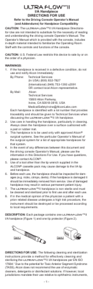 I/A Handpiece DIRECTIONS FOR USE  Refer to the Driving Console Operator’s Manual (and Addendums) for Handpiece Compatibility CAUTION: The ULTRAFLOW™II I/A Handpiece Directionsfor-Use are not intended to substitute for the necessity of reading and understanding the driving console Operator’s Manual. The Operator’s Manual which is provided with the console, includes in-depth material intended to familiarize the Operating Room Staff with the controls and functions of the console. CAUTION: U.S. Federal Law restricts this device to sale by or on the order of a physician. WARNINGS: 1. If the handpiece is received in a defective condition, do not use and notify Alcon Immediately: By Phone: Technical Services (In USA) (800) 832-7827 (International) (949) 753-1393 x2091 OR contact local Alcon representative. By Mail: Alcon Technical Services 15800 Alton Parkway, Irvine, CA 92618-3818, USA 		 MedicalSafetyIrvine@AlconLabs.com Each handpiece is identified with a lot number that provides traceability and should be given to Technical Services when discussing the ULTRAFLOW™II I/A handpiece. 2. Use care in handling the handpiece, particularly in cleaning. Always clean the handpiece over a surface cushioned with a pad or rubber mat. 3. This handpiece is to be used only with approved Alcon® surgical systems. See the particular Operator’s Manual of the surgical system for a list of appropriate handpieces for that system. 4. In the event of any differences between this document and the driving console Operator’s Manual, please use the information in this Directions For Use. If you have questions, please contact ALCON®. 5. Use of a tool other than the tip wrench supplied in the ALCON® cassette pack may cause damage to the I/A tip and handpiece. 6. Before each use, the handpiece should be inspected for damages (e.g. nicks, crimps, dents). If the handpiece is damaged it should be immediately removed from service. Use of damaged handpiece may result in serious permanent patient injury. 7. The ULTRAFLOW™II handpiece is non sterile and must be cleaned and sterilized prior to first use and after each use. 8. If in the medical opinion of the physician a patient with a prion related disease undergoes a high risk procedure, the instrument should be destroyed or be processed according to local requirements. DESCRIPTION: Each package contains one ULTRAFLOW™II I/A handpiece (Figure 1) and one tip protector (Figure 2).  Figure 1  Figure 2  DIRECTIONS FOR USE: The following cleaning and sterilization instructions provide a method for effectively cleaning and sterilizing the ULTRAFLOW™II I/A handpieces per EN ISO 17664.¹ Due to the potential for Toxic Anterior Segment Syndrome (TASS), Alcon does not recommend the use of enzymatic cleaners, detergents or disinfectant solutions. If however, local jurisdictions mandate their use relative to ophthalmic instruments, -1-  