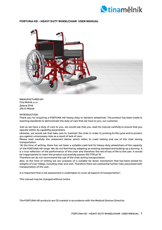 FORTUNA HD - HEAVY DUTY WHEELCHAIR USER MANUAL  MANUFACTURED BY: Tina Mělník s.r.o. Zelená 3749 276 01 Mělník INTRODUCTION Thank you for acquiring a FORTUNA HD Heavy-duty or bariatric wheelchair. The product has been made to exacting standards to demonstrate the duty of care that we have to you, our customer. Just as we have a duty of care to you, we would ask that you read his manual carefully to ensure that you operate within its capability parameters. Likewise, we would ask that take care to maintain the chair in order to prolong its life cycle and to protect you against unnecessary risks as a result of lack of care. Please read carefully the statement below which refers to crash testing and use of the chair during transportation. “At the time of writing, there has not been a suitable crash test for Heavy-duty wheelchairs of the capacity of the FORTUNA HD range. We do not feel that by adapting an existing standard and bulking up a dummy, it is a true reflection of the performance of the chair and therefore the risk of loss of life to the user. It would be inappropriate to claim the product successfully passes ISO 7176 pt 19. Therefore we do not recommend the use of the chair during transportation. Also, at the time of writing we are unaware of a suitable tie down mechanism that has been tested for weights of over 145kgs, including chair and user. Therefore there are substantial further risks associated with transportation of the user. It is important that a risk assessment is undertaken to cover all aspects of transportation”. This manual may be changed without notice.  The FORTUNA HD products are CE marked in accordance with the Medical Devices Directive  FORTUNA HD - HEAVY DUTY WHEELCHAIR USER MANUAL  1  