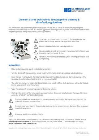 Clement Clarke Ophthalmic Synoptophore cleaning & disinfection guidelines This information is supplementary to the instructions for use, due to a level of uncertainty regarding the transmission of infectious disease. It is a more aggressive cleaning procedure, and it is recommended that users adopt this protocol during the current COVID-19 pandemic.  Some parts of the device are not meant for frequent cleaning and disinfection, and may become damaged after some time. Please follow local infection control guidelines. Where possible, provide all necessary instructions to the Patient prior to positioning them on the device. To reduce the transmission of disease, face coverings should be used during testing.  Instructions •  Make certain you are in a well-ventilated environment  •  Turn the device off. Disconnect the power cord from the mains before proceeding with disinfection  •  Parts that are in contact with the Patient and/or Operator must be cleaned and disinfected, using >70% isopropyl alcohol or ethanol alcohol, prior to every examination  •  The outer covers may be cleaned and disinfected using a soft, lint-free cloth dampened with a disinfectant. Do not spray directly onto the surface  •  Wipe the optics with lens cleaning paper and cleaning solution  •  Starting in the centre of the lens, wipe in a circular motion slowly and radially toward the edge of the lens. Allow the lens to dry completely before use. The device labels are not designed for frequent cleaning and disinfection, these may degrade if the process is repeated multiple times. The optics are not meant for frequent disinfection and may be permanently damaged if the process is repeated many times.  Ensure no liquid penetrates the device. For further information on the Synoptophore, please contact the Haag-Streit UK Customer Service Team at info@haag-streit-uk.com, or, alternatively, please visit the online HS-UK COVID-19 resources page at https://hsuk.co/covid19resources. Haag-Streit UK, Edinburgh Way, Harlow, Essex, CM20 2TT, United Kingdom. Tel: +44 (0) 1279 414969  Email: info@haag-streit-uk.com ©HAAG-STREIT UK 2021 E & OE. ISSUE 2/June 2021  