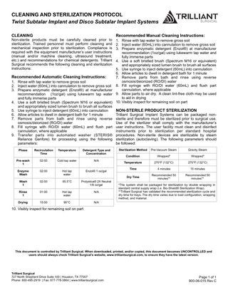 CLEANING AND STERILIZATION PROTOCOL Twist Subtalar Implant and Disco Subtalar Implant Systems CLEANING  Non-sterile products must be carefully cleaned prior to sterilization. Trained personnel must perform cleaning and mechanical inspection prior to sterilization. Compliance is required with the equipment manufacturer’s user instructions (manual and/or machine cleaning, ultrasound treatment, etc.) and recommendations for chemical detergents. Trilliant Surgical recommends the following cleaning and sterilization instructions:  Recommended Manual Cleaning Instructions:  1. Rinse with tap water to remove gross soil 2. Inject water (60mL) into cannulation to remove gross soil 3. Prepare enzymatic detergent (Enzol®) at manufacturer recommendation (1oz/gal) using lukewarm tap water and fully immerse parts 4. Use a soft bristled brush (Spectrum M16 or equivalent) and appropriately sized lumen brush to brush all surfaces 5. Use syringe to inject detergent (60mL) into cannulation 6. Allow articles to dwell in detergent bath for 1 minute Recommended Automatic Cleaning Instructions: 7. Remove parts from bath and rinse using reverse osmosis/deionized (RO/DI) water 1. Rinse with tap water to remove gross soil 2. Inject water (60mL) into cannulation to remove gross soil 8. Fill syringe with RO/DI water (60mL) and flush part cannulation, where applicable 3. Prepare enzymatic detergent (Enzol®) at manufacturer recommendation (1oz/gal) using lukewarm tap water 9. Allow parts to air dry. A clean lint-free cloth may be used to aid in drying and fully immerse parts 4. Use a soft bristled brush (Spectrum M16 or equivalent) 10. Visibly inspect for remaining soil on part and appropriately sized lumen brush to brush all surfaces 5. Use syringe to inject detergent (60mL) into cannulation NON-STERILE PRODUCT STERILIZATION 6. Allow articles to dwell in detergent bath for 1 minute Trilliant Surgical Implant Systems can be packaged non7. Remove parts from bath and rinse using reverse sterile and therefore must be sterilized prior to surgical use. osmosis/deionized (RO/DI) water Use of the sterilizer shall comply with the manufacturer’s 8. Fill syringe with RO/DI water (60mL) and flush part user instructions. The user facility must clean and disinfect cannulation, where applicable instruments prior to sterilization per standard hospital 9. Transfer parts into automated washer (STERIS® procedures. Non-sterile devices are sterilizable by steam Reliance Genfore) for processing using the following sterilization (autoclaving). The following parameters should parameters: be followed: Phase  Recirculation Time  Temperature  Detergent Type and Concentration  Pre-wash 1  02:00  Cold tap water  N/A  Enzyme Wash  02:00  Hot tap water  Enzol® 1 oz/gal  Wash 1  02:00  65.5°C  Prolystica® 2X Neutral 1/8 oz/gal  Rinse 1  01:00  Hot tap water  N/A  Drying  15:00  90°C  N/A  Sterilization Method  Pre-Vacuum Steam  Gravity Steam  Condition  Wrapped*  Wrapped*  Temperature  270°F (132°C)  270°F (132°C)  Time  4 minutes  15 minutes  Dry Time  Recommended 50 minutes**  Recommended 50 minutes**  *The system shall be packaged for sterilization by double wrapping in standard central supply wrap (i.e. Bio-Shield® Sterilization Wrap). **Trilliant Surgical has validated the recommended sterilization cycle and dry time for trays. The dry time varies due to load configuration, wrapping method, and material.  10. Visibly inspect for remaining soil on part  This document is controlled by Trilliant Surgical. When downloaded, printed, and/or copied, this document becomes UNCONTROLLED and users should always check Trilliant Surgical’s website, www.trilliantsurgical.com, to ensure they have the latest version.  Trilliant Surgical 727 North Shepherd Drive Suite 100 | Houston, TX 77007 Phone: 800-495-2919 | Fax: 877-778-3864 | www.trilliantsurgical.com  Page 1 of 1 900-06-015 Rev C  