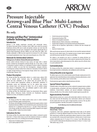 Pressure Injectable Arrowg+ard Blue Plus® Multi-Lumen Central Venous Catheter (CVC) Product Rx only. Arrowg+ard Blue Plus® Antimicrobial Catheter Technology Information  • • • • • •  Introduction  Infection is the leading complication associated with intravascular devices. The National Nosocomial Infection Surveillance System (NNIS) tracks central line-associated bloodstream infection (BSI) rates in adult and pediatric intensive care units from 300 participating hospitals. This report gives a benchmark for other hospitals. Approximately 90% of catheter-related bloodstream infections (CRBSIs) occur with central lines. (Maki, 1997) Mortality attributable to CRBSIs has been reported to be between 4% to 20% resulting in prolonged hospitalization (mean 7 days) and increased hospital costs. (Pittet, 1994)  •  When used for pressure injection of contrast media, do not exceed the maximum indicated flow rate for each catheter lumen. The maximum pressure of power injector equipment used with the pressure injectable CVC may not exceed 400psi.  Rationale for Antimicrobial Catheters  The catheter is not intended to be used as a treatment for existing infections nor as a substitute for a tunneled catheter in those patients requiring long-term therapy. One clinical study indicates antimicrobial properties of the catheter may not be effective when it is used to administer TPN.  Pathogenesis of Catheter-Related Bloodstream Infections: Vascular catheter infections develop for many reasons, but begin when a catheter becomes colonized by microorganisms entering through one of two routes, or both: 1) colonization of outside of catheter, or 2) colonization of inside of catheter. Colonization of outside of catheter can occur from skin microorganisms, contiguous infections, or hematogenous seeding of catheter from a distant site. Colonization of inside of catheter can happen through introduction of microorganisms through catheter hub or contamination of infusion fluid. (Sherertz, 1997)  Contraindications: The Arrowg+ard Blue Plus antimicrobial catheter is contraindicated for patients with known hypersensitivity to chlorhexidine, silver sulfadiazine and/or sulfa drugs.  Clinical Benefits to be Expected:  Product Description:  The ability to gain access to the central circulation system through a single puncture site for applications that include fluid infusion, blood sampling, medication administration, central venous monitoring, and the ability to inject contrast media.  The Arrowg+ard Blue Plus antimicrobial catheter is a central venous catheter (CVC) with an external surface treatment using the antimicrobials chlorhexidine acetate and silver sulfadiazine on the catheter body and juncture hub nose, plus an internal lumen impregnation utilizing an antimicrobial combination of chlorhexidine acetate and chlorhexidine base for the catheter body, juncture hub, extension line(s), and extension line hub(s). For a 20 cm catheter, average total amount of chlorhexidine, silver, and sulfadiazine applied to entire catheter is 9.3 mg, 0.63 mg and 1.50 mg, respectively. The Arrowg+ard Blue Plus antimicrobial catheter has demonstrated efficacy against Candida albicans, Enterococcus faecalis, Escherichia coli, Pseudomonas aeruginosa, Staphylococcus aureus, and Staphylococcus epidermidis.  Provide protection against catheter-related bloodstream infections.  Special Patient Populations: Controlled studies of this product have not been conducted in pregnant women, pediatric or neonatal patients, and patients with known sulfonamide hypersensitivity, erythema multiforme, Stevens-Johnson syndrome and glucose-6-phosphate dehydrogenase deficiency. Benefits of use of this catheter should be weighed against any possible risk.  Hypersensitivity Potential:  Intended Use: • •  Hypersensitivity reactions are a concern with antimicrobial catheters in that they can be very serious and even life-threatening. Since antimicrobial catheters were introduced into the market, there have been reports of hypersensitivity occurrences. This may affect your patient population, especially if your patient is of Japanese origin.  The Arrowg+ard Blue Plus catheter permits venous access to central circulation by way of subclavian, jugular, and femoral veins. The Arrowg+ard technology is intended to provide protection against catheter-related bloodstream infections (CRBSIs). It is not intended to be used as a treatment for existing infections nor is it indicated for long-term use (> 30 days). Clinical effectiveness of the Arrowg+ard Blue Plus catheter in preventing CRBSIs compared to the original Arrowg+ard Blue® catheter has not been studied.  See the Warning section for additional information.  Clinical Evaluations: Clinical Study - France  A prospective, multi-center, randomized, double-blind clinical study of 397 patients performed at 14 university-affiliated hospital ICUs in France from June 1998 to January 2002 using Arrowg+ard Blue Plus antimicrobial catheters showed use of these catheters was associated with a strong trend toward reduction in infection rates of central venous catheters (colonization rate of 3.7% versus 13.1%, 3.6 versus 11 per 1000 catheter-days, p=0.01) and CVC-related infection (bloodstream infection) in 4 versus 11 (2 versus 5.2 per 1000 catheter-days, p=0.10).  Indications for Use: The Arrowg+ard Blue Plus antimicrobial multiple-lumen catheter is indicated to permit short-term (< 30 day) central venous access for the treatment of diseases or conditions requiring central venous access, including, but not limited to the following: • •  Central venous pressure monitoring Total parenteral nutrition (TPN) Infusion of incompatible medications Multiple infusions of fluids, medications, or chemotherapy Frequent blood sampling or receiving blood transfusions/blood products Infusions that are hypertonic, hyperosmolar, or infusions that have divergent pH values Injection of contrast media  Replacement of multiple peripheral sites for IV access Lack of usable peripheral IV sites 1  