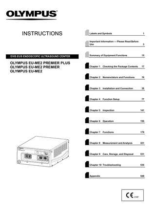 INSTRUCTIONS  Labels and Symbols  1  Important Information - Please Read Before Use  3  EVIS EUS ENDOSCOPIC ULTRASOUND CENTER  Summary of Equipment Functions  15  OLYMPUS EU-ME2 PREMIER PLUS OLYMPUS EU-ME2 PREMIER OLYMPUS EU-ME2  Chapter 1  Checking the Package Contents  17  Chapter 2  Nomenclature and Functions  19  Chapter 3  Installation and Connection  35  Chapter 4  Function Setup  77  Chapter 5  Inspection  141  Chapter 6  Operation  155  Chapter 7  Functions  179  Chapter 8  Measurement and Analysis  431  Chapter 9  Care, Storage, and Disposal  531  Chapter 10 Troubleshooting  535  Appendix  549  