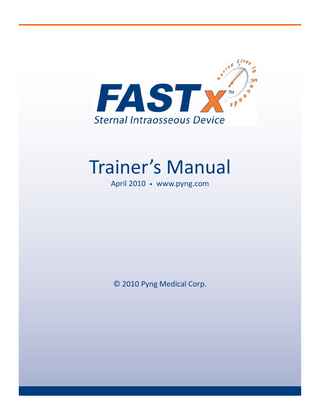 FASTx LESSON PLAN  TABLE OF CONTENTS  INTRODUCTION ... 1 INTRAOSSEOUS INFUSION AND FASTx...2 INDICATIONS AND PRECAUTIONS...5 DEMONSTRATION... 6 STEP-BY-STEP INSTRUCTIONS ... 7 SKILL PRACTICE TO MASTERY ... 9 REMOVAL ... 10 FASTx TRAINING DEVICE INSTRUCTIONS...11 TROUBLESHOOTING ... 16 FASTx SKILLS EVALUATION ... 18 FASTx WRITTEN EVALUATION ... 19 REFERENCES...23  Pyng Medical Corp.  www.pyng.com PM-079a  