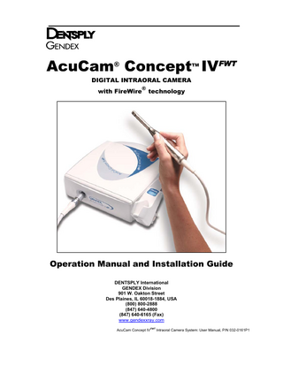 TABLE OF CONTENTS Section 1 - Safety Requirements  Section 4 - Operating Instructions  1.1 1.2  4.1  1.3 1.4  Important Information Warnings, Cautions, and Notes 1.2.1. Warnings 1.2.2. Cautions 1.2.3. Notes Definition of Symbols Abbreviations  Section 2 - Product Introduction and General Description 2.1 2.2 2.3 2.4 2.5  2.6 2.7 2.8  Purpose of Manual Limitation of Manual and Product Product Introduction Incorporating the Camera Into the Practice Getting to Know Your Concept IVFWT 2.5.1. Unpacking System Components 2.5.2. Concept IVFWT System Components 2.5.3. The Concept IV Handpiece 2.5.4. The Concept IVFWT Docking Station 2.5.5. The Concept IVFWT Holster Moving, Storage, and Shipping Support Equipment and Supplies Product Specifications  Section 3 - Installation and Wiring 3.1 3.2 3.3 3.4 3.5  Equipment Positioning Considerations Docking Station Installation Holster Installation Wiring the Concept IVFWT System Loading the AcuCam Concept IVFWT SOFTWARE DRIVER  4.2 4.3 4.4 4.5 4.6 4.7 4.8  Attaching/Detaching the Camera to the Docking Station 4.1.1. To Attach 4.1.2. To Detach Turning On the System Holding the Handpiece Focusing the Handpiece Controlling the Lamp Power Using the Alternative Input Channel Using the FootSwitch Using the Software  Section 5 - Cleaning and Infection Control 5.1 5.2 5.3 5.4 5.5 5.6 5.7  General Barrier Method Installing Sheaths Heat Sterilization Use of Disinfectants/Cleaners Cleaning the Camera Sapphire Window Cleaning the Docking Station  Section 6 - Troubleshooting, Maintenance and Repair 6.1 6.2 6.3  Troubleshooting Maintenance 6.2.1. Replacing the Camera Lamp Repair  Section 7 - DENTSPLY Gendex Limited Warranty APPENDIX A - If You Need Assistance  