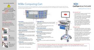 For carts with manual lifts  FAILURE TO FOLLOW THE INSTRUCTIONS BELOW MAY  M38e Computing Cart Thank you for your purchase of a Capsa Healthcare cart. At Capsa, we are passionate about helping you improve patient care. We have compiled this quick reference guide to explain some of the basic operating features of our carts. We have also included a few tips on best practices to help with safe operation.  RESULT IN INJURY TO THE USER AND DAMAGE TO THE CART LIFT TENSION: The cart is shipped with only enough tension on the lift mechanism to operate an empty cart. As computer equipment is added, the lift mechanism will be easier to lower and more difficult to raise. Carefully follow the instructions below to properly balance the added load on the cart. DON’T FORGET TO ADJUST! Technology must be integrated before adjusting the tension that controls how easy it is to lift & lower the cart work surface.  1.  Pop Off The Top  2.  Adjust with an 11/16” wrench or ratching socket (may take several turns)  3.  Achieve balanced tension for the lifting/lowering of the cart  Moving the Cart  1 2  • Carts should be pushed not pulled. This will eliminate stress on the users’ back.  7  • When pushing the cart, be sure the handles are at ideal height. Our carts are equipped with two contoured, ergonomically correct front handles and a rear handle. 3  1. Power Button: Press and hold this button to shut off all cart power. This should only be done if the cart will not be used for an extended period, >1 day. 2. Mute Button: If the cart battery reaches critically low charge level, the cart will beep. This beeping will stop when the cart is plugged in, or when the MUTE button is pressed. At less than 10% power, the cart will continue beeping until it is plugged in. 3. Battery Level Indicator: Battery indicator provides a visual charge level and audible alarm when low power levels are reached. 4. Keyboard light: Press this button to turn on the keyboard light for use in dark rooms. Default auto-shut off is set at 5 minutes. 5. Pin Code Drawer Entry: Enter your facility code on the number pad to unlock all drawers. Each cart can accommodate 128 individual PIN codes. 6. Drawer Lock: Press the “lock” button to manually lock all drawers. Drawers will automatically lock after 2 minutes if lock is not manually initiated.  (03/17) Part #1975169 l ©2017 Capsa Healthcare  4  5  6  7. Height Adjustment: Lift Blue lever to release the work surface for height adjustment, release the lever to lock work surface at desired height. or Press and hold the “up” or “down” arrow on the 		 keypad to adjust the height. 8. Drawer Access Override: In case of PIN code failure, your IT staff has an 		 override key that can be used at the back of the 		 cart to manually operate medication drawers. 9. Keyboard Tray: Pull out to access keyboard and push in to 		 store. Height and angle can be adjusted 			 on most keyboard options 10.Spiral Cord: Plug cart in when not in use or if power indicator shows low charge. Hang cord on rear handle for storage. How To Clean: Easily clean cart surfaces regularly with disinfecting wipes.  8 9  7  • The front handle height can be adjusted through the use of the height adjustment buttons. The height of the rear handle can be manually adjusted to anywhere on the rear t-track on the cart. The ideal height of the handles when pushing the cart is at lower chest level.  Using the Cart 10  • When inputting information into the system, the height of the monitor should be adjusted so that the top of the monitor is at eye level. This will reduce stress on neck and eyes. • The monitor height can be adjusted by using the height adjustment on the cart OR if the cart is equipped with a height adjustable monitor bracket, manually raising or lowering the monitor. • The angle of the keyboard tray should be adjusted so that the wrist rest properly supports the user’s wrists when using the keyboard. Typically negative tilt is required to achieve this.  To download all necessary software for this product, please visit www.CapsaHealthcare.com  We are committed to providing best-in-class service to maximize your uptime. If you need help with service or software support, please visit www.CapsaHealthcare.com or call 1-800-437-6633.  