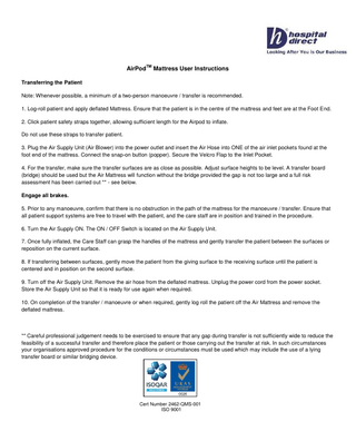 AirPod  TM  Mattress User Instructions  Transferring the Patient Note: Whenever possible, a minimum of a two-person manoeuvre / transfer is recommended. 1. Log-roll patient and apply deflated Mattress. Ensure that the patient is in the centre of the mattress and feet are at the Foot End. 2. Click patient safety straps together, allowing sufficient length for the Airpod to inflate. Do not use these straps to transfer patient. 3. Plug the Air Supply Unit (Air Blower) into the power outlet and insert the Air Hose into ONE of the air inlet pockets found at the foot end of the mattress. Connect the snap-on button (popper). Secure the Velcro Flap to the Inlet Pocket. 4. For the transfer, make sure the transfer surfaces are as close as possible. Adjust surface heights to be level. A transfer board (bridge) should be used but the Air Mattress will function without the bridge provided the gap is not too large and a full risk assessment has been carried out ** - see below. Engage all brakes. 5. Prior to any manoeuvre, confirm that there is no obstruction in the path of the mattress for the manoeuvre / transfer. Ensure that all patient support systems are free to travel with the patient, and the care staff are in position and trained in the procedure. 6. Turn the Air Supply ON. The ON / OFF Switch is located on the Air Supply Unit. 7. Once fully inflated, the Care Staff can grasp the handles of the mattress and gently transfer the patient between the surfaces or reposition on the current surface. 8. If transferring between surfaces, gently move the patient from the giving surface to the receiving surface until the patient is centered and in position on the second surface. 9. Turn off the Air Supply Unit. Remove the air hose from the deflated mattress. Unplug the power cord from the power socket. Store the Air Supply Unit so that it is ready for use again when required. 10. On completion of the transfer / manoeuvre or when required, gently log roll the patient off the Air Mattress and remove the deflated mattress.  ** Careful professional judgement needs to be exercised to ensure that any gap during transfer is not sufficiently wide to reduce the feasibility of a successful transfer and therefore place the patient or those carrying out the transfer at risk. In such circumstances your organisations approved procedure for the conditions or circumstances must be used which may include the use of a lying transfer board or similar bridging device.  Cert Number 2462-QMS-001 ISO 9001  