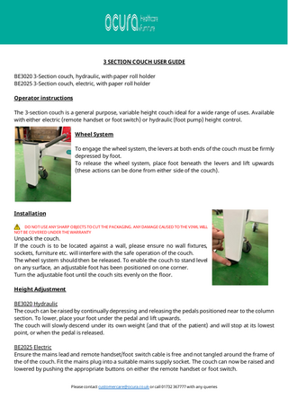 3 SECTION COUCH USER GUIDE BE3020 3-Section couch, hydraulic, with paper roll holder BE2025 3-Section couch, electric, with paper roll holder Operator instructions The 3-section couch is a general purpose, variable height couch ideal for a wide range of uses. Available with either electric (remote handset or foot switch) or hydraulic (foot pump) height control. Wheel System To engage the wheel system, the levers at both ends of the couch must be firmly depressed by foot. To release the wheel system, place foot beneath the levers and lift upwards (these actions can be done from either side of the couch).  Installation DO NOT USE ANY SHARP OBJECTS TO CUT THE PACKAGING. ANY DAMAGE CAUSED TO THE VINYL WILL NOT BE COVERED UNDER THE WARRANTY  Unpack the couch. If the couch is to be located against a wall, please ensure no wall fixtures, sockets, furniture etc. will interfere with the safe operation of the couch. The wheel system should then be released. To enable the couch to stand level on any surface, an adjustable foot has been positioned on one corner. Turn the adjustable foot until the couch sits evenly on the floor. Height Adjustment  BE3020 Hydraulic The couch can be raised by continually depressing and releasing the pedals positioned near to the column section. To lower, place your foot under the pedal and lift upwards. The couch will slowly descend under its own weight (and that of the patient) and will stop at its lowest point, or when the pedal is released. BE2025 Electric Ensure the mains lead and remote handset/foot switch cable is free and not tangled around the frame of the of the couch. Fit the mains plug into a suitable mains supply socket. The couch can now be raised and lowered by pushing the appropriate buttons on either the remote handset or foot switch. Please contact customercare@ocura.co.uk or call 01732 367777 with any queries  