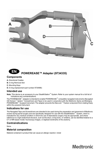 POWEREASE™ Adapter (9734335) Components A. Directional Cradles B. O-ring Removal Slot C. Mounting Keys D. O-ring (replacement part number 9734998) Intended use Note: This device is an accessory to your StealthStation™ System. Refer to your system manual for a full list of indications and contraindications. The POWEREASE™ Adapter is intended to enable POWEREASE™ compatible navigated instruments (Navigated CD Horizon™ Solera™ Screwdrivers and Taps) to be used in conjunction with the Medtronic Spine and Biologics POWEREASE™ Surgical Instrument. The adapter prevents the NavLock™ Tracker component from rotating freely within the powered instrument. Indications for use The Navigated Taps and Screwdrivers are intended to be used during the preparation and placement of Medtronic screws during spinal surgery and are specifically designed for use with the StealthStation™ System, which is indicated for any medical condition in which the use of stereotactic surgery may be appropriate, and where reference to a rigid anatomical structure, such as the skull, a long bone, or vertebra, can be identified relative to a CT or MR based model, fluoroscopy images, or digitized landmarks of the anatomy. Contraindications None. Material composition Material contained in product that can cause an allergic reaction: nickel