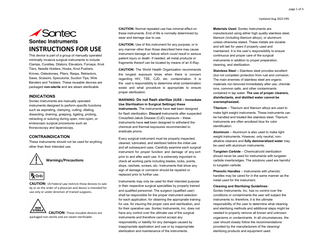 page 1 of 3  Updated Aug 2022 ERS  Sontec Instruments  INSTRUCTIONS FOR USE  This device is part of a group of manually operated minimally invasive surgical instruments to include Clamps, Curettes, Dilators, Elevators, Forceps, Knot Tiers, Needle Holders, Hooks, Knot Pushers, Knives, Osteotomes, Pliers, Rasps, Retractors, Saws, Scissors, Speculums, Suction Tips, Wire Benders and Twisters. These reusable devices are packaged non-sterile and are steam sterilizable.  INDICATIONS  Sontec Instruments are manually operated instruments designed to perform specific functions such as aspirating, clamping, cutting, dilating, dissecting, draining, grasping, ligating, probing, retracting or suturing during open, mini-open, or endoscopic surgical procedures such as thoracoscopy and laparoscopy.  CONTRAINDICATION These instruments should not be used for anything other than their intended use.  Warnings/Precautions  CAUTION: US Federal Law restricts these devices to sale by or on the order of a physician and device is intended for use only or under direction of trained surgeons.  CAUTION: These reusable devices are packaged non-sterile and are steam sterilizable.  CAUTION: Normal repeated use has minimal effect on these instruments. End of life is normally determined by wear and damage due to use. CAUTION: Use of this instrument for any purpose, or in any manner other than those described here may cause instrument damage or failure which could result in serious patient injury or death. If needed, all metal products or fragments thereof can be located by means of an X-Ray. CAUTION: The World Health Organization recommends the longest exposure times when there is concern regarding HIV, TSE, CJD, etc. contamination. It is the user’s responsibility to determine what contamination exists and what procedure is appropriate to ensure proper sterilization. WARNING: Do not flash sterilize (IUSS – Immediate Use Sterilization in Surgical Settings) these instruments. The instruments have not been designed for flash sterilization. Discard instruments after suspected Creutzfeld-Jakob Disease (CJD) exposure – these instruments have not been designed to withstand the chemical and thermal exposures recommended to eradicate prions. Every surgical instrument must be properly inspected, cleaned, lubricated, and sterilized before the initial use and all subsequent uses. Carefully examine each surgical instrument for proper function and damage of any sort prior to and after each use. It is extremely important to check all working parts including blades, locks, points, stops, ratchets, screws, etc. Instruments that show any sign of damage or corrosion should be repaired or replaced prior to further use. Instruments may only be used for their intended purpose in their respective surgical specialties by properly trained and qualified personnel. The surgeon (qualified user) shall be responsible for the proper instrument selection for each application, for obtaining the appropriate training for use, for insuring the proper care and sterilization, and for their operative use. Sontec Instruments, Inc. does not have any control over the ultimate use of the surgical instruments and therefore cannot accept any responsibility or liability for any damages caused by inappropriate application and use or by inappropriate sterilization and maintenance of the instruments.  Materials Used: Sontec Instruments are manufactured using either high quality stainless steel, titanium (including titanium alloys), or aluminum unless otherwise stated. These metals are durable and will last for years if properly used and maintained. It is the user’s responsibility to ensure continuous and proper care of the surgical instruments in addition to proper preparation, cleaning, and sterilization. Stainless Steel – Stainless steel provides excellent (but not complete) protection from rust and corrosion. The main enemies of stainless steel are organic materials not removed immediately after use, chloride ions, common salts, and other contaminants contained in tap water. The use of proper cleaners, disinfectants, and distilled water cannot be overemphasized. Titanium – Titanium and titanium alloys are used to make light weight instruments. These instruments can be handled and treated like stainless steel. Titanium instruments are often anodized blue for color identification. Aluminum – Aluminum is also used to make light weight instruments. However, only neutral, nonalkaline cleaners and fully demineralized water may be used with aluminum instruments. Tungsten Carbide – Chemical/cold sterilization should never be used for instruments with tungsten carbide inserts/edges. The solutions used are harmful to tungsten carbide. Phenolic Handles – Instruments with phenolic handles may be cared for in the same manner as the metal used for the instrument. Cleaning and Sterilizing Guidelines: Sontec Instruments, Inc. has no control over the conditions or contaminants the user will subject the instruments to; therefore, it is the ultimate responsibility of the user to determine what cleaning and sterilizing methods and additional steps might be needed to properly remove all known and unknown organisms or contaminants. In all circumstances, the user should closely follow the recommendations provided by the manufacturers of the cleaning/ sterilizing products and equipment used.  