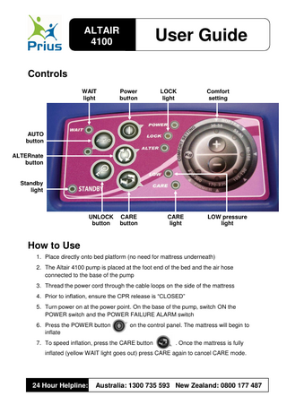 ALTAIR 4100  User Guide  Controls WAIT light  Power button  LOCK light  Comfort setting  AUTO button ALTERnate button  Standby light  UNLOCK button  CARE button  CARE light  LOW pressure light  How to Use 1. Place directly onto bed platform (no need for mattress underneath) 2. The Altair 4100 pump is placed at the foot end of the bed and the air hose connected to the base of the pump 3. Thread the power cord through the cable loops on the side of the mattress 4. Prior to inflation, ensure the CPR release is “CLOSED” 5. Turn power on at the power point. On the base of the pump, switch ON the POWER switch and the POWER FAILURE ALARM switch 6. Press the POWER button inflate  on the control panel. The mattress will begin to  7. To speed inflation, press the CARE button  .  . Once the mattress is fully  inflated (yellow WAIT light goes out) press CARE again to cancel CARE mode.  24 Hour Helpline:  Australia: 1300 735 593 New Zealand: 0800 177 487  