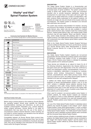 DESCRIPTION The Vitality Spinal Fixation System is a thoracolumbar and sacroiliac fixation system designed to aid in the surgical correction of several types of spinal conditions. The system consists of a variety of spinal rods, pedicle screws, hooks and connectors intended only to provide temporary stabilization during the development of a solid fusion of the spine with bone graft. The system can be rigidly locked into a variety of configurations, with each construct being customized to the patient’s anatomy. All implants are single use only and should not be reused under any circumstances. The implant system is intended to be removed after solid fusion has occurred.  Vitality® and Vital™ Spinal Fixation System 2  NON STERILE  only Key-Code: 07.02199.001 labeling.zimmerbiomet.com  Zimmer Biomet Spine, Inc. 10225 Westmoor Dr. Westminster, CO 80021 USA +1 800.447.3625 zimmerbiomet.com  Zimmer GmbH Sulzerallee 8 CH-8404 Winterthur Switzerland +41 058.854.80.00  Commonly Used Symbols for Medical Devices  Note: Refer to the individual package label for symbols applicable to the product. SYMBOL  DEFINITION Manufacturer  Refer to the Vitality Spinal Fixation System Surgical Technique Guide for additional information on how to use this device. Contact your Zimmer Biomet Spine Sales Representative or Zimmer Biomet Customer Service for a copy of the current Surgical Technique.  Date of manufacture Use by date  2  Do not re-use  2  Do not re-sterilize  Sterilize  INDICATIONS The Vitality Spinal Fixation System implants are non-cervical spinal fixation devices intended for posterior pedicle screw fixation (T1‑S2/ilium), posterior hook fixation (T1‑L5), or anterolateral fixation (T8‑L5). Pedicle screw fixation is indicated for skeletally mature patients and for adolescent patients.  Do not use if package is damaged Diameter Consult instructions for use  These devices are indicated as an adjunct to fusion for all of the following indications: degenerative disc disease (defined as discogenic back pain with degeneration of the disc confirmed by history and radiographic studies), spondylolisthesis, trauma (i.e., fracture or dislocation), deformities or curvatures (i.e. scoliosis, kyphosis, and/or lordosis, Scheuermann’s Disease), tumor, stenosis, pseudoarthrosis and/or failed previous fusion. When used as an adjunct to fusion, the Vitality Spinal Fixation System is intended to be used with autograft and/or allograft.  Caution: Consult accompanying documents MR conditional Non-sterile  NON STERILE  O  Sterilized using ethylene oxide Sterilized using irradiation Quantity per package  In addition the Vitality Spinal Fixation System is intended for treatment of severe spondylolisthesis (Grade 3 and 4) of the L5‑S1 vertebra in skeletally mature patients receiving fusion by autogenous bone graft, having implants attached to the lumbosacral spine and or ilium with removal of the implant after attainment of a solid fusion. Levels of pedicle screw fixation for these patients are L3-sacrum/ilium.  Batch code Reference Authorized representative in the European Community Caution: Federal (USA) law restricts this device to sale by or on the order of a physician VITAL The Vital Spinal Fixation System is a subsystem of the Vitality Spinal Fixation System.  INSTRUCTIONS FOR USE  The system also includes instrumentation for insertion, securing and removal of the implants. All implants are made from medical grade titanium alloy; select rods are also available in medical grade cobalt chromium alloy. Implants made from medical grade titanium, medical grade titanium alloy, and medical grade cobalt chromium may be used together. Never use titanium, titanium alloy, and/or cobalt chromium with stainless steel in the same implant construct. The Vitality Spinal Fixation System is compatible with components from other cleared spinal fixation systems. See Indications below.  en  Before using a product placed on the market by Zimmer Biomet, the operating surgeon should study carefully the following recommendations, warnings and instructions, as well as the available product-specific information (e.g., product literature, written surgical technique). Zimmer Biomet is not liable for complications that may arise from the use of the device in circumstances outside of Zimmer Biomet’s control including, but not limited to, product selection and deviations from the device’s intended uses or surgical technique. Compatibility between all Zimmer Biomet Spine product lines, including acquisitions of pre-existing product lines, has not been established. Only authorized combinations of products should be used. Only use as indicated in the Instructions for Use (Package Insert) and/or the Surgical Technique.  When used for posterior non-cervical pedicle screw fixation in pediatric patients, the Vitality System implants are indicated as an adjunct to fusion to treat adolescent idiopathic scoliosis. The Vitality System is intended to be used with autograft and/or allograft. Pediatric pedicle screw fixation is limited to a posterior approach. The use of the Vitality Spinal Fixation System in skeletally mature patients may include the fixation of the Instinct® Java™ Spinal Fixation System* hooks, APEX Spinal System™* hooks, or fixation of the Universal Clamp® Spinal Fixation System* to the rods of the Vitality Spinal Fixation System. The Vitality Spinal Fixation System may also be used in skeletally immature patients when connected with the Universal Clamp Spinal Fixation System. In order to achieve additional levels of fixation in skeletally mature patients, the Vitality Spinal Fixation System may be connected to the Virage® OCT Spinal Fixation System* and the Instinct Java Spinal Fixation System offered by Zimmer Biomet Spine, using rod connectors. 07.02199.001-en REV 05 2019-11  1  