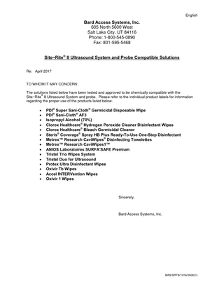 English  Bard Access Systems, Inc. 605 North 5600 West Salt Lake City, UT 84116 Phone: 1-800-545-0890 Fax: 801-595-5468 Site~Rite® 8 Ultrasound System and Probe Compatible Solutions Re: April 2017  TO WHOM IT MAY CONCERN: The solutions listed below have been tested and approved to be chemically compatible with the ® Site~Rite 8 Ultrasound System and probe. Please refer to the individual product labels for information regarding the proper use of the products listed below.                  PDI® Super Sani-Cloth® Germicidal Disposable Wipe PDI® Sani-Cloth® AF3 Isopropyl Alcohol (70%) Clorox Healthcare® Hydrogen Peroxide Cleaner Disinfectant Wipes Clorox Healthcare® Bleach Germicidal Cleaner Steris® Coverage® Spray HB Plus Ready-To-Use One-Step Disinfectant Metrex™ Research CaviWipes® Disinfecting Towelettes Metrex™ Research CaviWipes1™ ANIOS Laboratoires SURFA’SAFE Premium Tristel Trio Wipes System Tristel Duo for Ultrasound Protex Ultra Disinfectant Wipes Oxivir Tb Wipes Accel INTERVention Wipes Oxivir 1 Wipes  Sincerely,  Bard Access Systems, Inc.  BAS/SRT8/1016/0030(1)  