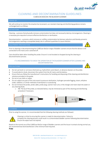 CLEANING AND DECONTAMINATION GUIDELINES CUBESCAN BIOCON-700 BLADDER SCANNER COVID-19 We will continue to monitor the situation but at present, our standard cleaning and disinfecting guidance remains unchanged and is as follows. DEFINITIONS Cleaning – a process that physically removes contamination but does not necessarily destroy microorganisms. Cleaning is a necessary pre-requisite to ensure effective disinfection or sterilisation. Decontamination – a process, which removes or nullifies contamination by biomass reduction and thereby prevents microorganisms reaching a susceptible (body) site in sufficient quantities to cause infection. EQUIPMENT PREPARATION Prior to cleaning or decontaminating the CUBEScan BioCon range of bladder scanners ensure that the device is not connected to the mains and is switched off. Care should be taken when handling the probe. Ensure it is not knocked or dropped during the cleaning or decontamination process. IT IS RECOMMENDED TO CHECK THE OPERATION OF THE BLADDER SCANNER AFTER CLEANING AND DECONTAMINATION. PRECAUTIONS • • • • • •  Do not use harsh or corrosive chemicals e.g. hydrochloric acid, bleach, or abrasive cleaners on the probe. To avoid electric shock, disconnect the system from the AC mains and the battery. Ensure that you follow the manufacturer’s instructions for handling and disposing of the cleaning and disinfection solutions provided in this guide. Do not re-use cloths or wipes. Do not subject any part of the instrument to pressure sterilisation, hydrogen peroxide fogging, steam, ethylene oxide, radiation, or similar methods of sterilisation or autoclaving. Do not immerse the probe, probe cable, probe plug, scanner main unit, or the charger and mains lead into water or any cleaning fluids. o NB: The tip of the probe, as indicated below, may be immersed as part of the cleaning and disinfecting procedure if necessary:  CLEANING Prior to using the scanner, it is recommended that the following cleaning methods are followed. Cleaning is critical to ensuring the scanner is ready for decontamination. Failure to complete the cleaning process could result in a contaminated bladder scanner following decontamination. Ensure the wipes have not expired. Based on the normal use of the CUBEScan BioCon range of bladder scanners and the tissue it contacts during normal use, we recommend low level disinfection is the minimum level required. Probe  0845 345 4226 - sales@desmitmedical.com - www.desmitmedical.com BioCon-700 - Cleaning and Decontamination - v13 - Page 1 of 4  