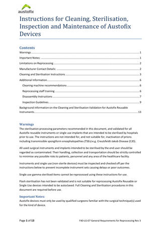 Instructions for Cleaning, Sterilisation, Inspection and Maintenance of Austofix Devices Contents  Warnings ... 1 Important Notes: ... 1 Limitations on Reprocessing ... 2 Manufacturer Contact Details: ... 2 Cleaning and Sterilisation Instructions ... 3 Additional Information... 6 Cleaning machine recommendations ... 6 Reprocessing staff training ... 6 Disassembly Instructions ... 7 Inspection Guidelines... 9 Background information on the Cleaning and Sterilisation Validation for Austofix Reusable Instruments ... 13  Warnings The sterilisation processing parameters recommended in this document, and validated for all Austofix reusable instruments or single use implants that are intended to be sterilised by hospitals prior to use. The instructions are not intended for, and not suitable for, inactivation of prions including transmissible spongiform encephalopathies (TSEs) e.g. Creutzfeldt-Jakob Disease (CJD). All used surgical instruments and implants intended to be sterilised by the end user should be regarded as contaminated. Their handling, collection and transportation should be strictly controlled to minimise any possible risks to patients, personnel and any area of the healthcare facility. Instruments and single use (non-sterile devices) must be inspected and checked off per the instructions below to prevent incomplete instrument sets causing delays or poor outcomes. Single use gamma sterilised items cannot be reprocessed using these instructions for use. Flash sterilisation has not been validated and is not suitable for reprocessing Austofix Reusable or Single Use devices intended to be autoclaved. Full Cleaning and Sterilisation procedures in this document are required before use.  Important Notes: Austofix devices must only be used by qualified surgeons familiar with the surgical technique(s) used for the kind of device.  Page 1 of 13  F40-LG-07 General Requirements for Reprocessing Rev 3  