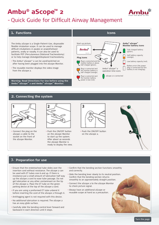 Ambu® aScope™ 2 - Quick Guide for Difficult Airway Management 1. Functions  Icons  The Ambu aScope is a Single-Patient-Use, disposable flexible intubation scope. It can be used to manage difficult intubations in awake or anaesthetised patients, orally or nasally. It can also be used to facilitate PDT (Percutaneous Dilational Tracheostomy) or to help manage dislodged/displaced tracheostomy.  Ambu® aScope™ Monitor battery icons  Start-up picture  Fully charged battery (green). Please wait...  Half battery capacity (orange).  Plug icons  • The Ambu® aScope™ 2 can be used/switched on after having been plugged into the aScope Monitor.  Plug is connected and the monitor battery is above half charged (green).  • The reusable monitor displays the video image from the aScope 2.  Plug is connected and the monitor battery is half charged (orange).  Warning: Read Directions For Use before using the Ambu® aScope ™ 2 and Ambu® aScope ™ Monitor.  Low battery capacity (red).  Ambu® aScope™ 2 operation time icons  Plug is connected and the monitor battery power is low (red).  Battery error (the power plug is connected but the battery is not charging).  aScope 2 is connected  2. Connecting the system  • Connect the plug on the aScope 2 cable to the socket on the front of the aScope Monitor.  • Push the ON/OFF button on the aScope Monitor to start up the system. After about 10 seconds the aScope Monitor is ready to display the view.  • Push the ON/OFF button on the aScope 2.  3. Preparation for use • Ensure that the endotracheal tube slides over the insertion cord without resistance. The aScope 2 can be used with ET tubes size 6 and up. If there is resistance put a small amount of lubrication half way up the aScope 2 cord to ease tube passage. Do not get lubrication or any other contaminant on the tip of the aScope 2. Place the ET tube on the green parking device at the top of the aScope 2 cord.  • Confirm that the bending section functions smoothly and correctly.  • If you are using a preformed ET tube unbend it before inserting the cord of the aScope 2 through it.  • Always have an additional aScope or reusable scope at hand as a precaution.  • Slide the bending lever slowly to its neutral position. Confirm that the bending section returns smoothly to an approximately straight position. • Connect the aScope 2 to the aScope Monitor to check picture signal.  • Antifogging agent is not required with this device. •N  o additional lubrication is required. The aScope 2 has an easy glide surface. • Carefully slide the bending control lever forward and backward in each direction until it stops.  Turn the page  