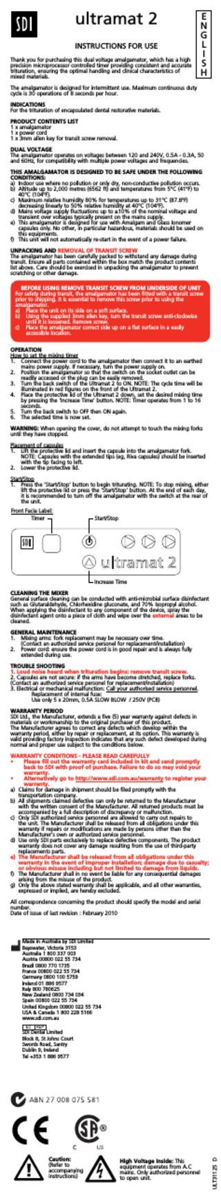ultramat 2 INSTRUCTIONS FOR USE Thank you for purchasing this dual voltage amalgamator, which has a high precision microprocessor controlled timer providing consistent and accurate trituration, ensuring the optimal handling and clinical characteristics of mixed materials. E N G L I S H The amalgamator is designed for intermittent use. Maximum continuous duty cycle is 30 operations of 8 seconds per hour. INDICATIONS For the trituration of encapsulated dental restorative materials. PRODUCT CONTENTS LIST 1 x amalgamator 1 x power cord 1 x 3mm allen key for transit screw removal. DUAL VOLTAGE The amalgamator operates on voltages between 120 and 240V, 0.5A - 0.3A, 50 and 60Hz, for compatibility with multiple power voltages and frequencies. THIS AMALGAMATOR IS DESIGNED TO BE SAFE UNDER THE FOLLOWING CONDITIONS: a) Indoor use where no pollution or only dry, non-conductive pollution occurs. b) Altitude up to 2,000 metres (6562 ft) and temperatures from 5°C (41ºF) to 40°C (104ºF). c) Maximum relative humidity 80% for temperatures up to 31°C (87.8ºF) decreasing linearly to 50% relative humidity at 40°C (104ºF). d) Mains voltage supply fluctuations up to ±10% of the nominal voltage and transient over voltages typically present on the mains supply. e) This amalgamator is designed for use with Amalgam and Glass Ionomer capsules only. No other, in particular hazardous, materials should be used on this equipments. f) This unit will not automatically re-start in the event of a power failure. UNPACKING AND REMOVAL OF TRANSIT SCREW The amalgamator has been carefully packed to withstand any damage during transit. Ensure all parts contained within the box match the product contents list above. Care should be exercised in unpacking the amalgamator to prevent scratching or other damage. BEFORE USING REMOVE TRANSIT SCREW FROM UNDERSIDE OF UNIT For safety during transit, the amalgamator has been fitted with a transit screw prior to shipping. It is essential to remove this screw prior to using the amalgamator. a) Place the unit on its side on a soft surface. b) Using the supplied 3mm allen key, turn the transit screw anti-clockwise until it is loosened. Remove screw. c) Place the amalgamator correct side up on a flat surface in a easily accessible location. OPERATION How to set the mixing timer 1. Connect the power cord to the amalgamator then connect it to an earthed mains power supply. If necessary, turn the power supply on. 2. Position the amalgamator so that the switch on the socket outlet can be readily accessed or the plug can be easily removed. 3. Turn the back switch of the Ultramat 2 to ON. NOTE: The cycle time will be illuminated in red figures on the front of the Ultramat 2. 4. Place the protective lid of the Ultramat 2 down, set the desired mixing time by pressing the ‘Increase Time’ button. NOTE: Timer operates from 1 to 16 seconds. 5. Turn the back switch to OFF then ON again. 6. The selected time is now set. WARNING: When opening the cover, do not attempt to touch the mixing forks until they have stopped. Placement of capsules 1. Lift the protective lid and insert the capsule into the amalgamator fork. NOTE: Capsules with the extended tips (eg, Riva capsules) should be inserted with the tip facing to left. 2. Lower the protective lid. Start/Stop 1. Press the ‘Start/Stop’ button to begin triturating. NOTE: To stop mixing, either lift the protective lid or press the ‘Start/Stop’ button. At the end of each day, it is recommended to turn off the amalgamator with the switch at the rear of the unit. Front Facia Label: Timer Start/Stop Increase Time CLEANING THE MIXER General surface cleaning can be conducted with anti-microbial surface disinfectant such as Glutaraldehyde, Chlorhexidine gluconate, and 70% Isopropyl alcohol. When applying the disinfectant to any component of the device, spray the disinfectant agent onto a piece of cloth and wipe over the external areas to be cleaned. GENERAL MAINTENANCE 1. Mixing arms: fork replacement may be necessary over time. (Contact an authorized service personel for replacement/installation) 2. Power cord: ensure the power cord is in good repair and is always fully extended during use. TROUBLE SHOOTING 1. Loud noise heard when trituration begins: remove transit screw. 2. Capsules are not secure: if the arms have become stretched, replace forks. (Contact an authorized service personel for replacement/installation) 3. Electrical or mechanical malfunction: Call your authorised service personnel. Replacement of internal fuse: Use only 5 x 20mm, 0.5A SLOW BLOW / 250V (PCB) WARRANTY PERIOD SDI Ltd., the Manufacturer, extends a five (5) year warranty against defects in materials or workmanship to the original purchaser of this product. The Manufacturer agrees to correct any defects which develop within the warranty period, either by repair or replacement, at its option. This warranty is valid providing factory inspection indicates that any such defect developed during normal and proper use subject to the conditions below. WARRANTY CONDITIONS - PLEASE READ CAREFULLY • Please fill out the warranty card included in kit and send promptly back to SDI with proof of purchase. Failure to do so may void your warranty. • Alternatively go to http://www.sdi.com.au/warranty to register your warranty. a) Claims for damage in shipment should be filed promptly with the transportation company. b) All shipments claimed defective can only be returned to the Manufacturer with the written consent of the Manufacturer. All returned products must be accompanied by a full description of discrepancy or malfunction. c) Only SDI authorized service personnel are allowed to carry out repairs to the unit. The Manufacturer shall be released from all obligations under this warranty if repairs or modifications are made by persons other than the Manufacturer’s own or authorized service personnel. d) Use only SDI parts exclusively to replace defective components. The product warranty does not cover any damage resulting from the use of third-party replacements parts. e) The Manufacturer shall be released from all obligations under this warranty in the event of improper installation; damage due to casualty; or obvious misuse including but not limited to damage from liquids. f) The Manufacturer shall in no event be liable for any consequential damages arising from the misuse of the product. g) Only the above stated warranty shall be applicable, and all other warranties, expressed or implied, are hereby excluded. All correspondence concerning the product should specify the model and serial number. Date of issue of last revision : February 2010 Made in Australia by SDI Limited Bayswater, Victoria 3153 Australia 1 800 337 003 Austria 00800 022 55 734 Brazil 0800 770 1735 France 00800 022 55 734 Germany 0800 100 5759 Ireland 01 886 9577 Italy 800 780625 New Zealand 0800 734 034 Spain 00800 022 55 734 United Kingdom 00800 022 55 734 USA & Canada 1 800 228 5166 www.sdi.com.au Caution: (Refer to accompanying instructions) High Voltage Inside: This equipment operates from A.C mains. Only authorized personnel to open unit. ULT31125 D SDI Dental Limited Block 8, St Johns Court Swords Road, Santry Dublin 9, Ireland Tel +353 1 886 9577