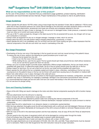 Hall® Surgairtome Two® Drill (5058-001) Guide to Optimum Performance What are my responsibilities as the user of this product?  As the user of this product, it is important that you understand usage guidelines, product cleaning, sterilization parameters and recommended service intervals. Proper maintenance of this product is vital to its performance.  Usage Guidelines • Never operate this drill above 100 PSI unless using a hose longer than the standard 10 feet. Add an additional 1 PSI for every extra foot of hose. Excessive pressure can cause internal damage to the instrument and exert excessive stress on the hose. • Always ensure that attachments, accessories and hoses are correctly and completely attached to the drill. • Always inspect hoses for signs of wear or damage. Do not use worn or damaged hoses. Under pressure, a severed or broken hose can whip out of control and cause serious injury. • The use of 99.7% water-pumped dry nitrogen is the ideal source for this air-powered drill as pure, dry nitrogen will not support combustion or corrosion. • Always check all equipment for any air or nitrogen leakage. If leakage is noted, return for service. • Always place this drill in the safe position before changing attachments, accessories, or hoses. • Never operate this drill if not completely cool. Do not force cool this drill. Force cooling can give a false impression that the internal components of the drill are cool which can result in overheating of the drill.  Bur Usage Precautions • Overheating of the bur can occur if the bearings in the bur guard are worn and can cause burning of the patient’s tissue. To reduce the risk of injury, perform the following bur guard procedure prior to each use: • Remove the bur guard from the drill. • Insert a bur into the nose of the bur guard. • While holding the bur, spin the bur guard. The bur guard should spin freely around the bur shaft without resistance. If not, do not use the bur guard and return for service. • Always use a bur of proper length to provide proper stabilization. Without proper stabilization, the bur can break and be propelled with great force. To determine proper length, the tip of the bur guard should cover the safe line on the bur. • Always inspect for bent burs. Do not use a bent bur as the bur can break and be propelled with great force. • Never operate the drill without the bur completely seated and locked in place, otherwise, overheating of the bur can occur causing burns to the patient’s tissue or the bur can be thrown with great force causing injury to the patient or medical staff. • Never lock collet without a bur in place. Damage to the collet will occur. • The use of non-Hall Surgical burs that do not conform to Hall Surgical specifications for hardness, configuration, and shank diameter may result in overheating, bur slippage or breakage, damage to the instruments and premature wear and tear. • It is recommended that single-use burs be used. Dull burs can cause heat buildup in the drill and bone necrosis. • Do not use burs for plunge cutting.  Care and Cleaning Guidelines • Never oil this drill. Oiling can result in damage to the motor and other internal components causing the drill to function improperly. • Remove attachments from the drill prior to cleaning. • Never immerse this drill or attachments in soap solution or water. • Clean the drill with the hose attached to prevent water from entering the internal components of the drill. • Never clean this drill or attachments with liquid or chemical disinfectant. Improper solutions can cause corrosion to internal components. • Never clean the drill or attachments in an ultrasonic cleaner or combination washer/sterilizer. • With the hose attached, thoroughly scrub the drill and attachments with a soft brush and mild detergent. Remove all traces of blood, debris and stains. Manipulate all moving parts of the drill to ensure all debris is removed. Repeat process until all debris is removed. • With the nose of the drill in the downward position and the hose attached, rinse all soap off the drill. Rinse all attachments likewise. • The bur guard is the only piece of equipment which will not be damaged by running water through the inside. • Flush all surfaces free of tap water with distilled water to prevent metal discoloration. • Gently shake all equipment free of water and wipe the surfaces with a clean, lint-free towel. • Only the angle attachments are to be lubricated (1375-032, 033, 034, 035, and 036). These attachments must be cleaned prior to lubrication. Refer to the Hall Surgairtome Two Drill instruction manual for proper lubrication.  