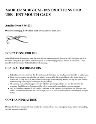 AMBLER SURGICAL INSTRUCTIONS FOR USE - ENT MOUTH GAGS Ambler Item # 46-201 Denhardt mouth gag, 5 1/8'',30mm inside spread, silicone insert jaws  INDICATIONS FOR USE A hand held surgical instrument used for retracting the mouth open and the tongue back during the surgical treatment, mitigation, prevention, and/or diagnosis of otorhinolaryngological disease or conditions. These reusable instruments may be hand held or self-retaining.  GENERAL INFORMATION Federal (U.S.A.) law restricts this device to sale, distribution, and use, by, or on the order of a physician. These instructions are intended for use only by persons with the required knowledge and training in a health care facility. Surgical procedures should be performed only by persons having adequate training and familiarity with surgical techniques and procedures. All cleaning and sterilization processes provided are general guidelines, and any deviation by the processor should be properly evaluated for effectiveness and potential adverse consequences. Any sterilization process will still require validation by the end user at the point of use. The end user should also routinely monitor the validation process as its effectiveness can vary dependent on multiple factors.  CONTRAINDICATIONS Damaged or broken instruments may result if the instruments are used improperly during transport, handling, surgical use, or reprocessing.  