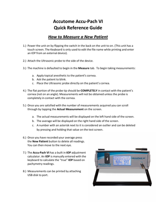 Accutome Accu-Pach VI Quick Reference Guide How to Measure a New Patient 1.) Power the unit on by flipping the switch in the back on the unit to on. (This unit has a touch screen. The Keyboard is only used to edit the file name while printing and enter an IOP from an external device). 2.) Attach the Ultrasonic probe to the side of the device. 3.) The machine is defaulted to begin in the Measure tab. To begin taking measurements: a. Apply topical anesthetic to the patient’s cornea. b. Ask the patient to blink. c. Place the Ultrasonic probe directly on the patient’s cornea. 4.) The flat portion of the probe tip should be COMPLETELY in contact with the patient’s cornea (not on an angle). Measurements will not be obtained unless the probe is completely in contact with the cornea. 5.) Once you are satisfied with the number of measurements acquired you can scroll through by tapping the Actual Measurement on the screen. a. The actual measurements will be displayed on the left hand side of the screen. b. The average will be displayed on the right hand side of the screen. c. A number with an asterisk next to it is considered an outlier and can be deleted by pressing and holding that value on the test screen. 6.) Once you have recorded your average press the New Patient button to delete all readings. You can then move to the next eye. 7.) The Accu-Pach VI has a built in IOP adjustment calculator. An IOP is manually entered with the keyboard to calculate the “true” IOP based on pachymetry readings. 8.) Measurements can be printed by attaching USB disk to port.  