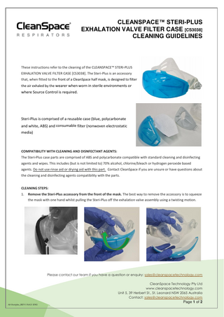 CLEANSPACE™ STERI-PLUS EXHALATION VALVE FILTER CASE [CS3038] CLEANING GUIDELINES  These instructions refer to the cleaning of the CLEANSPACE™ STERI-PLUS EXHALATION VALVE FILTER CASE [CS3038]. The Steri-Plus is an accessory that, when fitted to the front of a CleanSpace half mask, is designed to filter the air exhaled by the wearer when worn in sterile environments or  where Source Control is required.  Steri-Plus is comprised of a reusable case (blue, polycarbonate and white, ABS) and consumable filter (nonwoven electrostatic media)  COMPATIBILITY WITH CLEANING AND DISNFECTANT AGENTS: The Steri-Plus case parts are comprised of ABS and polycarbonate compatible with standard cleaning and disinfecting agents and wipes. This includes (but is not limited to) 70% alcohol, chlorine/bleach or hydrogen peroxide based agents. Do not use rinse aid or drying aid with this part. Contact CleanSpace if you are unsure or have questions about the cleaning and disinfecting agents compatibility with the parts. CLEANING STEPS: 1.  Remove the Steri-Plus accessory from the front of the mask. The best way to remove the accessory is to squeeze the mask with one hand whilst pulling the Steri-Plus off the exhalation valve assembly using a twisting motion.  Please contact our team if you have a question or enquiry: sales@cleanspacetechnology.com CleanSpace Technology Pty Ltd www.cleanspacetechnology.com Unit 5, 39 Herbert St., St. Leonard NSW 2065 Australia Contact: sales@cleanspacetechnology.com  Page 1 of 2 A8-Steriplus_REV1 Feb21 ENG  