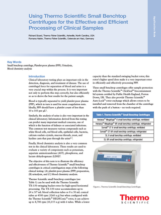 Richard Sicard, Thermo Fisher Scientific, Asheville, North Carolina, USA Romana Hakim, Thermo Fisher Scientific, Osterode am Harz, Germany  Appli c a ti on N ote  Using Thermo Scientific Small Benchtop Centrifuges for the Effective and Efficient Processing of Clinical Samples  Key Words Small benchtop centrifuge, Platelet-poor plasma (PPP), Urinalysis, Blood chemistry analysis  Introduction Clinical laboratory testing plays an important role in the detection, diagnosis, and treatment of disease. The use of centrifugal force for separation of blood and urine is a very crucial step within the process. It is very important not only to perform this step correctly, but also efficiently so as to derive the best results for the patient sample. Blood is typically separated to yield platelet-poor plasma (PPP), which in turn is used for most coagulation tests. Ideally, PPP should have a platelet count of less than 10 x 103 per µL1. Similarly, the analysis of urine is also very important in the clinical laboratory. Information derived from this testing can predict many important medical concerns, one of which is the function of kidneys or associated infections. This common test measures various compounds such as white blood cells, red blood cells, epithelial cells, bacteria, calcium oxalate crystals, mucous threads, yeast, and hyaline casts that pass through the urine2, 3.  capacity than the standard swinging bucket rotor, this rotor’s higher speed does make it a very important rotor in efficiently and effectively processing PPP. These small benchtop centrifuges offer sample protection with the Thermo Scientific™ ClickSeal™ biocontainment lid system certified by Public Health England, Porton Down, UK. They also provide Thermo Scientific™ Auto-Lock™ rotor exchange which allows rotors to be installed and removed from the chamber of the centrifuge with the push of a button – no tools required. Table 1. Thermo Scientific™ Small Benchtop Centrifuges Heraeus™ Megafuge™ 8 small benchtop centrifuge, ventilated Heraeus™ Megafuge™ 8R small benchtop centrifuge, refrigerated Sorvall™ ST 8 small benchtop centrifuge, ventilated Sorvall™ ST 8R small benchtop centrifuge, refrigerated SL 8 small benchtop centrifuge, ventilated SL 8R small benchtop centrifuge, refrigerated  Finally, blood chemistry analysis is also a very common test in the clinical laboratory. These results are used to evaluate a variety of components such as potassium, aspartate aminotransferase (AST), phosphorus, and lactate dehydrogenase (LDH)4. The objective of this note is to illustrate the efficiency and effectiveness of Thermo Scientific™ small benchtop centrifuges in critical centrifugation steps of the following clinical testing: (A) platelet-poor plasma (PPP) preparation, (B) urinalysis, and (C) blood chemistry analysis. Thermo Scientific small benchtop centrifuges (see Table 1) can be used with the Thermo Scientific TX-150 swinging bucket rotor for high-speed horizontal processing. The TX-150 rotor accommodates up to 24 x 5/7 mL blood collection tubes or 8 x 50 mL conical tubes at 4500 rpm (3260 x g) but when configured with the Thermo Scientific™ HIGHConic™ rotor, it can achieve up to 8,700 rpm (10,155 x g) with 6 tubes. While a lower  Figure 1. Thermo Scientific Small Benchtop Centrifuge.  