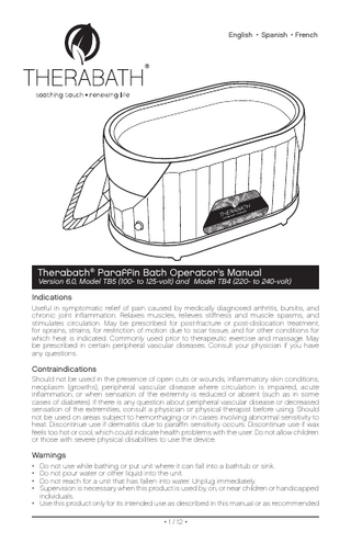 English • Spanish • French  ®  Therabath® Paraffin Bath Operator’s Manual  Version 6.0, Model TB5 (100- to 125-volt) and Model TB4 (220- to 240-volt)  Indications Useful in symptomatic relief of pain caused by medically diagnosed arthritis, bursitis, and chronic joint inflammation. Relaxes muscles, relieves stiffness and muscle spasms, and stimulates circulation. May be prescribed for post-fracture or post-dislocation treatment, for sprains, strains, for restriction of motion due to scar tissue, and for other conditions for which heat is indicated. Commonly used prior to therapeutic exercise and massage. May be prescribed in certain peripheral vascular diseases. Consult your physician if you have any questions.  Contraindications Should not be used in the presence of open cuts or wounds, inflammatory skin conditions, neoplasm (growths), peripheral vascular disease where circulation is impaired, acute inflammation, or when sensation of the extremity is reduced or absent (such as in some cases of diabetes). If there is any question about peripheral vascular disease or decreased sensation of the extremities, consult a physician or physical therapist before using. Should not be used on areas subject to hemorrhaging or in cases involving abnormal sensitivity to heat. Discontinue use if dermatitis due to paraffin sensitivity occurs. Discontinue use if wax feels too hot or cool, which could indicate health problems with the user. Do not allow children or those with severe physical disabilities to use the device.  Warnings • • • •  Do not use while bathing or put unit where it can fall into a bathtub or sink. Do not pour water or other liquid into the unit. Do not reach for a unit that has fallen into water. Unplug immediately. Supervision is necessary when this product is used by, on, or near children or handicapped individuals. • Use this product only for its intended use as described in this manual or as recommended • 1 / 12 •  