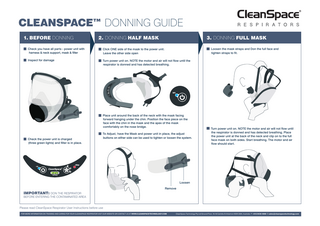 CLEANSPACE™ DONNING GUIDE 1. BEFORE DONNING  3. DONNING FULL MASK  2. DONNING HALF MASK  Loosen the mask straps and Don the full face and tighten straps to fit.  Check you have all parts - power unit with harness & neck support, mask & filter  Click ONE side of the mask to the power unit. Leave the other side open  Inspect for damage  Turn power unit on. NOTE the motor and air will not flow until the respirator is donned and has detected breathing.  Place unit around the back of the neck with the mask facing forward hanging under the chin. Position the face piece on the face with the chin in the mask and the apex of the mask comfortably on the nose bridge.  Check the power unit is charged (three green lights) and filter is in place.  To Adjust, have the Mask and power unit in place, the adjust buttons on either side can be used to tighten or loosen the system.  Turn power unit on. NOTE the motor and air will not flow until the respirator is donned and has detected breathing. Place the power unit at the back of the neck and clip on to the full face mask on both sides. Start breathing. The motor and air flow should start.  Loosen Remove  IMPORTANT: DON THE RESPIRATOR BEFORE ENTERING THE CONTAMINATED AREA Please read CleanSpace Respirator User Instructions before use FOR MORE INFORMATION ON TRAINING AND CARING FOR YOUR CLEANSPACE RESPIRATOR VISIT OUR WEBSITE OR CONTACT US AT WWW.CLEANSPACETECHNOLOGY.COM  CleanSpace Technology Pty Ltd Ground Floor, 16-18 Carlotta St Artarmon NSW 2064, Australia P +612 8436 4000 E sales@cleanspacetechnology.com  