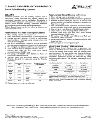 CLEANING AND STERILIZATION PROTOCOL Small Joint Reaming System CLEANING  Non-sterile products must be carefully cleaned prior to sterilization. Trained personnel must perform cleaning and mechanical inspection prior to sterilization. Compliance is required with the equipment manufacturer’s user instructions (manual and/or machine cleaning, ultrasound treatment, etc.) and recommendations for chemical detergents. Trilliant Surgical recommends the following cleaning and sterilization instructions:  Recommended Manual Cleaning Instructions:  1. Rinse with tap water to remove gross soil 2. Inject water (60mL) into cannulation to remove gross soil 3. Prepare enzymatic detergent (Enzol®) at manufacturer recommendation (1oz/gal) using lukewarm tap water and fully immerse parts 4. Use a soft bristled brush (Spectrum M16 or equivalent) and appropriately sized lumen brush to brush all surfaces 5. Use syringe to inject detergent (60mL) into cannulation 6. Allow articles to dwell in detergent bath for 1 minute 7. Remove parts from bath and rinse using reverse Recommended Automatic Cleaning Instructions: osmosis/deionized (RO/DI) water 1. Rinse with tap water to remove gross soil 8. Fill syringe with RO/DI water (60mL) and flush part 2. Inject water (60mL) into cannulation to remove gross soil cannulation, where applicable 3. Prepare enzymatic detergent (Enzol®) at manufacturer recommendation (1oz/gal) using lukewarm tap water 9. Allow parts to air dry. A clean lint-free cloth may be used to aid in drying and fully immerse parts 10. Visibly inspect for remaining soil on part 4. Use a soft bristled brush (Spectrum M16 or equivalent) and appropriately sized lumen brush to brush all surfaces NON-STERILE PRODUCT STERILIZATION 5. Use syringe to inject detergent (60mL) into cannulation Trilliant Surgical Implant Systems can be packaged non6. Allow articles to dwell in detergent bath for 1 minute 7. Remove parts from bath and rinse using reverse sterile and therefore must be sterilized prior to surgical use. Use of the sterilizer shall comply with the manufacturer’s osmosis/deionized (RO/DI) water 8. Fill syringe with RO/DI water (60mL) and flush part user instructions. The user facility must clean and disinfect instruments prior to sterilization per standard hospital cannulation, where applicable 9. Transfer parts into automated washer (STERIS® procedures. Non-sterile devices are sterilizable by steam Reliance Genfore) for processing using the following sterilization (autoclaving). The following parameters should be followed: parameters: Detergent Type and Concentration  Sterilization Method  Pre-Vacuum Steam  Gravity Steam  Condition  Wrapped*  Wrapped*  Cold tap water  N/A  Temperature  270°F (132°C)  270°F (132°C)  Hot tap water  Time  4 minutes  30 minutes  Enzol® 1 oz/gal  Dry Time  Recommended 50 minutes**  Recommended 40 minutes**  02:00  65.5°C  Prolystica® 2X Neutral 1/8 oz/gal  Rinse 1  01:00  Hot tap water  N/A  Drying  15:00  90°C  N/A  Phase  Recirculation Temperature Time  Pre-wash 1  02:00  Enzyme Wash  02:00  Wash 1  *The system shall be packaged for sterilization by double wrapping in standard central supply wrap (i.e. Bio-Shield® Sterilization Wrap). **Trilliant Surgical has validated the recommended sterilization cycle and dry time for trays. The dry time varies due to load configuration, wrapping method, and material.  10. Visibly inspect for remaining soil on part  This document is controlled by Trilliant Surgical. When downloaded, printed, and/or copied, this document becomes UNCONTROLLED and users should always check Trilliant Surgical’s website, www.trilliantsurgical.com, to ensure they have the latest version.  Trilliant Surgical 727 North Shepherd Drive Suite 100 | Houston, TX 77007 Phone: 800-495-2919 | Fax: 877-778-3864 | www.trilliantsurgical.com  Page 1 of 1 900-06-011 Rev E  