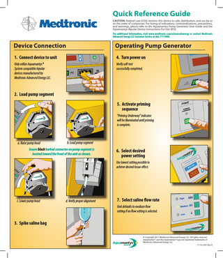 Quick Reference Guide CAUTION: Federal Law (USA) restricts this device to sale, distribution, and use by or on the order of a physician. For listing of indications, contraindications, precautions, and warnings, please refer to the Aquamantys Pump Generator User Guide and the Aquamantys Bipolar Device Instructions For Use (IFU). For additional information, visit www.medtronic.com/advancedenergy or contact Medtronic Advanced Energy LLC Customer Service at 866.777.9400.  Device Connection  Operating Pump Generator  1. Connect device to unit  4. Turn power on  Only utilize Aquamantys® System compatible bipolar devices manufactured by Medtronic Advanced Energy LLC.  Verify self-test successfully completed.  2. Load pump segment 5. Activate priming sequence "Priming Underway" indicator will be illuminated until priming is complete.  a. Raise pump head  b. Load pump segment  Insure black barbed connector on pump segment is located toward the front of the unit as shown.  6. Select desired power setting Use lowest setting possible to achieve desired tissue effect.  c. Lower pump head  d. Verify proper alignment  7. Select saline flow rate Unit defaults to medium flow setting if no flow setting is selected.  3. Spike saline bag © Copyright 2011 Medtronic Advanced Energy LLC. All rights reserved. Aquamantys®, and the Aquamantys® logo are registered trademarks of Medtronic Advanced Energy LLC. 71-10-1081 Rev G  